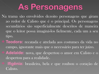 Na trama são envolvidos dezoito personagens que giram ao redor de Calisto que é o principal. Os personagens secundários são superficialmente descritos de maneira que o leitor possa imaginá-los fielmente, cada um a seu tipo.  Teodora:  recatada e atrelada aos costumes da vida no campo, ignorante mais que o  necessário para ter juízo . Adelaide:  nova, que despertou o amor em Calisto e o despertou para a realidade.  Ifigênia:  brasileira, bela e que roubou o coração de Calisto. 