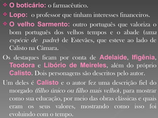 O boticário:  o farmacêutico. Lopo:  o professor que tinham interesses financeiros.  O velho Sarmento:   outro português que valoriza o bom português dos velhos tempos e o abade ( uma espécie de  padre ) de Estevães, que esteve ao lado de Calisto na Câmara. Os destaques ficam por conta de  Adelaide ,  Ifigênia ,  Teodora  e  Libório de Meireles , além do próprio  Calisto . Dois personagens são descritos pelo autor. Um deles é  Calisto  e o autor fez uma descrição fiel do morgado  (filho único ou filho mais velho ) ,  para mostrar como sua educação, por meio das obras clássicas e quais eram os seus valores, mostrando como isso foi evoluindo com o tempo.  