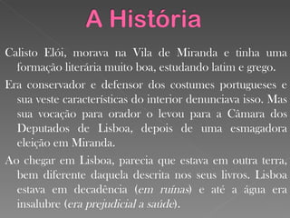 Calisto Elói, morava na Vila de Miranda e tinha uma formação literária muito boa, estudando latim e grego. Era conservador e defensor dos costumes portugueses e sua veste características do interior denunciava isso. Mas sua vocação para orador o levou para a Câmara dos Deputados de Lisboa, depois de uma esmagadora eleição em Miranda. Ao chegar em Lisboa, parecia que estava em outra terra, bem diferente daquela descrita nos seus livros. Lisboa estava em decadência ( em ruínas ) e até a água era insalubre ( era prejudicial a saúde ). 