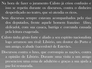 Na hora de fazer o juramento Calisto já criou confusão e isso se repetiu durante os discursos, contra o dinheiro desperdiçado no teatro, que só atendia os ricos. Seus discursos sempre estavam acompanhados pelo riso dos deputados, frente aquele homem franzino  ( fino, delicado ), com sua casaca, barriga e corcunda causada pela leitura exagerada. Calisto tinha gênio forte e aliado a seu espírito nacionalista logo arrumou um rival: Libório, um doutor do Porto e um amigo, o abade ( sacerdote ) de Estevães.  Discursou contra o luxo, que corrompia as nações, contra a opinião de Libório. Durante uma visita a um amigo presenciou uma cena de adultério e graças a sua ajuda a paz foi restaurada. 