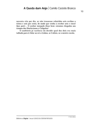 © Porto Editora
Biblioteca Digital Colecção CLÁSSICOS DA LITERATURA PORTUGUESA
noventa réis por dia, se não trouxesse rebatidos seis recibos a
trinta e seis por cento, de modo que venho a receber seis e cinco!
Que país!… O senhor morgado disse bem: estamos chegados aos
tempos dos Dioclecianos e Calígulas!
O auditório já vacilava em decidir qual dos dois era mais
talhado para ir falar ao rei a Lisboa, se Calisto, se o mestre-escola.
A Queda dum Anjo Camilo Castelo Branco
10
 