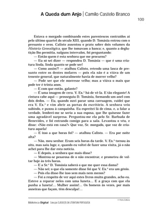 © Porto Editora
Biblioteca Digital Colecção CLÁSSICOS DA LITERATURA PORTUGUESA
Estava o morgado combinando estes parentescos contraídos aí
pelo último quartel do século XIII, quando D. Tomásia entrou com o
presunto e ovos. Calisto assentou o prato sobre dois volumes da
História Genealógica, que lhe tomavam a banca; e, quanto a deglu-
tição lho permitia, nalguns intervalos, foi perguntando:
— Então quem é esta senhora que me procurou?
— Eu só sei dizer — respondeu D. Tomásia — que é uma cria-
tura linda, linda quanto se pode ser!
— Como assim?! — atalhou Calisto, retendo uma lasca de pre-
sunto entre os dentes molares — pois ela não é a viúva de um
tenente-general, que naturalmente havia de morrer velho?
— Pode ser que ele morresse velho; mas a viúva o mais que
pode ter é trinta anos.
— E com que então, galante?
— É uma imagem de cera. V. Ex.a
há-de vê-la. E tão elegante! A
cintura cabe aqui — prosseguiu D. Tomásia, formando um anel com
dois dedos. — Eu, quando ouvi parar uma carruagem, cuidei que
era V. Ex.a
e vim abrir as portas do escritório. A senhora veio
subindo, e puxou à campainha. Eu espreitei lá de cima, e, a falar a
verdade, lembrei-me se seria a sua esposa, que lhe quisesse fazer
uma agradável surpresa. Perguntou-me ela pelo Sr. Barbuda de
Benevides, e foi entrando comigo para a sala. Levantou o véu, e
disse: «Não está em casa?» Que voz, Sr. morgado, que voz de cria-
tura aquela!
— E isso a que horas foi? — atalhou Calisto. — Era por noite
alta?
— Não, meu senhor. Eram seis horas da tarde. V. Ex.a
tornou às
oito, mas saiu logo; e, quando eu voltei de fazer uma visita, já o não
achei para lhe dar esta notícia.
— E depois, a senhora que mais disse?
— Mostrou-se pesarosa de o não encontrar, e prometeu de vol-
tar hoje às três horas.
— E a Sr.a
D. Tomásia saberá o que me quer essa dama?
— Não sei; o que ela somente disse foi que V. Ex.a
era um génio.
— Pois ela disse-lhe isso sem mais nem menos?
— Foi a respeito de ver aqui estes livros muito grandes, acho eu.
Esteve a reparar neles com uma luneta… E a graça com que ela
punha a luneta!… Mulher assim!… Os homens às vezes, por mais
asneiras que façam, têm desculpa!…
A Queda dum Anjo Camilo Castelo Branco
100
 