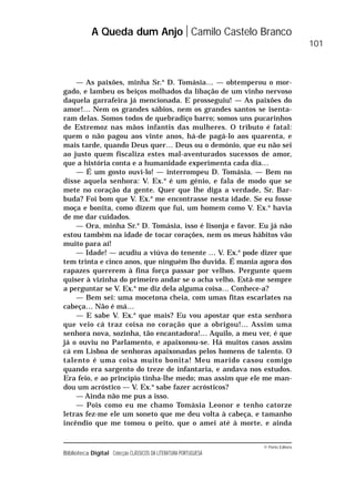 © Porto Editora
Biblioteca Digital Colecção CLÁSSICOS DA LITERATURA PORTUGUESA
— As paixões, minha Sr.a
D. Tomásia… — obtemperou o mor-
gado, e lambeu os beiços molhados da libação de um vinho nervoso
daquela garrafeira já mencionada. E prosseguiu! — As paixões do
amor!… Nem os grandes sábios, nem os grandes santos se isenta-
ram delas. Somos todos de quebradiço barro; somos uns pucarinhos
de Estremoz nas mãos infantis das mulheres. O tributo é fatal:
quem o não pagou aos vinte anos, há-de pagá-lo aos quarenta, e
mais tarde, quando Deus quer… Deus ou o demónio, que eu não sei
ao justo quem fiscaliza estes mal-aventurados sucessos de amor,
que a história conta e a humanidade experimenta cada dia…
— É um gosto ouvi-lo! — interrompeu D. Tomásia. — Bem no
disse aquela senhora: V. Ex.a
é um génio, e fala de modo que se
mete no coração da gente. Quer que lhe diga a verdade, Sr. Bar-
buda? Foi bom que V. Ex.a
me encontrasse nesta idade. Se eu fosse
moça e bonita, como dizem que fui, um homem como V. Ex.a
havia
de me dar cuidados.
— Ora, minha Sr.a
D. Tomásia, isso é lisonja e favor. Eu já não
estou também na idade de tocar corações, nem os meus hábitos vão
muito para aí!
— Idade! — acudiu a viúva do tenente … V. Ex.a
pode dizer que
tem trinta e cinco anos, que ninguém lho duvida. É mania agora dos
rapazes quererem à fina força passar por velhos. Pergunte quem
quiser à vizinha do primeiro andar se o acha velho. Está-me sempre
a perguntar se V. Ex.a
me diz dela alguma coisa… Conhece-a?
— Bem sei: uma mocetona cheia, com umas fitas escarlates na
cabeça… Não é má…
— E sabe V. Ex.a
que mais? Eu vou apostar que esta senhora
que veio cá traz coisa no coração que a obrigou!… Assim uma
senhora nova, sozinha, tão encantadora!… Aquilo, a meu ver, é que
já o ouviu no Parlamento, e apaixonou-se. Há muitos casos assim
cá em Lisboa de senhoras apaixonadas pelos homens de talento. O
talento é uma coisa muito bonita! Meu marido casou comigo
quando era sargento do treze de infantaria, e andava nos estudos.
Era feio, e ao princípio tinha-lhe medo; mas assim que ele me man-
dou um acróstico — V. Ex.a
sabe fazer acrósticos?
— Ainda não me pus a isso.
— Pois como eu me chamo Tomásia Leonor e tenho catorze
letras fez-me ele um soneto que me deu volta à cabeça, e tamanho
incêndio que me tomou o peito, que o amei até à morte, e ainda
A Queda dum Anjo Camilo Castelo Branco
101
 