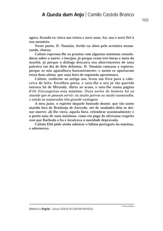 © Porto Editora
Biblioteca Digital Colecção CLÁSSICOS DA LITERATURA PORTUGUESA
agora, ficando eu viúva aos trinta e nove anos, fui, sou e serei fiel à
sua memória.
Neste ponto, D. Tomásia, ferida na alma pelo acróstico memo-
rando, chorou.
Calisto represou-lhe os prantos com algumas máximas consola-
doras sobre a morte, e bocejou, já porque eram três horas e meia da
manhã, já porque o diálogo descaíra nos aborrimentos de uma
palestra em dia de fiéis defuntos. D. Tomásia começou a espirrar,
porque se não agasalhara bastantemente, e assim se apartaram
estas duas almas, que uma hora de expansão aproximara.
Calisto, conforme ao antigo uso, levou um livro para a cabe-
ceira do leito. Escolheu poeta, e saiu-lhe o seu já tão querido
outrora Sá de Miranda. Abriu ao acaso, e saiu-lhe numa página
d’Os Estrangeiros esta máxima: Duas sortes de homens há no
mundo que se possam servir: ou muito parvos ou muito namorados,
e ainda os namorados têm grande vantagem.
A meu juízo, o espírito daquele honrado doutor, que tão santo
marido fora de Briolanja de Azevedo, até de saudades dela se dei-
xar morrer, ali lhe viera, àquela hora, relembrar ocasionalmente e
a ponto uma de suas máximas, como em paga do afectuoso respeito
com que Barbuda o lia e inculcava à mocidade depravada.
Calisto Elói pôde ainda admirar o lídimo português da máxima,
e adormeceu.
A Queda dum Anjo Camilo Castelo Branco
102
 