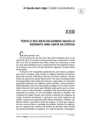 © Porto Editora
Biblioteca Digital Colecção CLÁSSICOS DA LITERATURA PORTUGUESA
Calisto dormiu mal.
As alvoradas de um dia feliz são mais temporãs que as da
estrela de alva. O coração acorda primeiro que os pássaros. O amor
diz o seu fiat lux primeiro que Deus. Estas três sentenças, a meu
ver, são mais inteligíveis que o contentamento do morgado da Agra,
ao levantar-se da cama em que dormitara algumas escassas horas
alvoroçadas.
O desastre de Campolide quebrantaria um homem qualquer
que viesse a cumprir neste mundo os vulgares destinos da máxima
parte dos mortais. Indivíduos notáveis já saíram cépticos e bravos
cínicos de aperturas menos dilacerantes. Os anais ensanguentados
da humanidade estão cheios de facínoras, empuxados ao crime pela
ingratidão injuriosa de mulheres muito amadas e perversíssimas.
Superabundam casos de embaçadelas análogas à de Calisto; destes
lances obscuros tem saído aparvalhada muita gente que era escor-
reita, e que se volve daninha à república. São uns homens que vos
namoram as criadas, se vos não podem requestar a família; uns
vampiros de sangue femeal, que trazem o demónio da vingança no
corpo, demónio meridiano e nocturno, que bebe lágrimas de
mulher, enquanto os possessos dele bebem conhaque e absinto. Um
homem destes, encostado a frade de esquina, é o leão que espreita
da sua caverna líbica a antílopa descuidosa. Oficiala de modista,
que se espaneja nas verduras do jardim da Estrela, como alvéola
nas praias borrifadas de espuma, se o anjo-da-guarda a desampara
A Queda dum Anjo Camilo Castelo Branco
103
pág.
de 163
XXIII
TENTA O SEU ANJO-DA-GUARDA SALVÁ-LO
MEDIANTE UMA CARTA DA ESPOSA
 