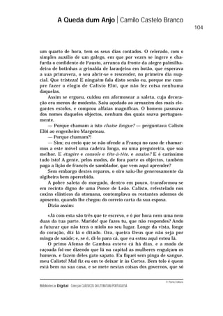 © Porto Editora
Biblioteca Digital Colecção CLÁSSICOS DA LITERATURA PORTUGUESA
um quarto de hora, tem os seus dias contados. O celerado, com o
simples auxílio de um galego, em que por vezes se ingere e cha-
furda o confidente de Fausto, arranca da fronte da alegre palmilha-
deira de botinhas a grinalda de laranjeira em botão, que esperava
a sua primavera, o seu abrir-se e rescender, no primeiro dia nup-
cial. Que tristeza! E ninguém fala disto senão eu, porque me cum-
pre fazer o elogio de Calisto Elói, que não fez coisa nenhuma
daquelas.
Assim se ergueu, cuidou em aformosear a saleta, cuja decora-
ção era menos de modesta. Saiu açodado ao armazém dos mais ele-
gantes estofos, e comprou alfaias magníficas. O homem pasmava
dos nomes daqueles objectos, nenhum dos quais soava portugues-
mente.
— Porque chamam a isto chaise longue? — perguntava Calisto
Elói ao engenheiro Margoteau.
— Porque chamam?!
— Sim; eu creio que se não ofende a França no caso de chamar-
mos a este móvel uma cadeira longa, ou uma preguiceira, que soa
melhor. E étagère e console e tête-à-tête, e onaise? E é caríssimo
tudo isto! A gente, pelos modos, de fora parte os objectos, também
paga a lição de francês de samblador, que vem aqui aprender?
Sem embargo destes reparos, o oiro saiu-lhe generosamente da
algibeira bem apercebida.
A pobre saleta do morgado, dentro em pouco, transformou-se
em recinto digno de uma Ponce de Leão. Calisto, refestelado nos
coxins elásticos da otomana, contemplava os restantes adornos do
aposento, quando lhe chegou do correio carta da sua esposa.
Dizia assim:
«Já com esta são três que te escrevo, e ó por hora nem uma nem
duas da tua parte. Marido! que fazes tu, que não respondes? Ando
a futurar que não tens o miolo no seu lugar. Longe da vista, longe
do coração, diz lá o ditado. Ora, queira Deus que não seja por
minga de saúde; e, se é, di-lo para cá, que eu estou aqui estou lá.
O primo Afonso de Gamboa esteve cá há dias, e a modo de
caçoada foi-me dizendo que lá na capital as mulheres enguiçam os
homens, e fazem deles gato sapato. Eu fiquei sem pinga de sangue,
meu Calisto! Mal fiz eu em te deixar ir às Cortes. Bem tolo é quem
está bem na sua casa, e se mete nestas coisas dos governos, que só
A Queda dum Anjo Camilo Castelo Branco
104
 