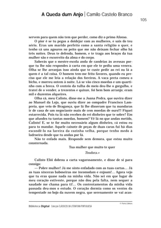 © Porto Editora
Biblioteca Digital Colecção CLÁSSICOS DA LITERATURA PORTUGUESA
servem para quem não tem que perder, como diz o primo Afonso.
O pior é se tu pegas a doidejar com as mulheres, e sais do teu
sério. Eras um marido perfeito como a santa religião o quer, e
tenho cá uns agouros no peito que me não deixam fechar olho há
três noites. Deus te defenda, homem, e te traga aos braços da tua
mulher são e escorreito da alma e do corpo.
Saberás que o mestre-escola anda de candeias às avessas por-
que tu lhe não respondes à carta em que ele te pediu uma venera.
Olha se lhe arranjas isso ainda que te custe pedir ao rei ou lá a
quem é a tal coisa. O homem tem-me feito favores, quando eu pre-
ciso que ele me leia a relação dos foreiros. A vaca preta comeu o
bicho, e morreu ontem à noite. Lá se vão cinco moedas e um quarti-
nho com a breca. O centeio da tulha do meio deu-lhe o gorgulho, e
tratei de o vender, a trezentos e quinze, foi bem bom arranjo; eram
mil e duzentos alqueires.
Olha cá, meu Calisto, disse-me a Joana Pedra, que ouvira dizer
ao Manuel da Loja, que ouviu dizer ao compadre Francisco Lam-
preia, que veio de Bragança, que lá lhe disseram que tu mandaras
ir de casa de um negociante mais de cem moedas de ouro!!! Fiquei
estarrecida. Pois tu lá não recebes do rei dinheiro que te sobre? Em
que afundes tu tantas moedas, homem? Vê lá no que andas metido,
Calisto! E, se te for muito necessário algum dinheiro, cá estou eu
para to mandar. Aquele caixote de peças de duas caras fui há dias
escondê-lo na lareira da cozinha velha, porque tenho medo à
ladroeira desde que tu andas por lá.
Não te enfado mais. Responde sem demora, que estou muito
consternada.
Tua mulher que muito te quer
Teodora.»
Calisto Elói dobrou a carta vagarosamente, e disse de si para
consigo:
— Pobre mulher! Já me sinto enfadado com as tuas cartas… Já
as tuas sinceras baboseiras me incomodam e enjoam!… Agora vejo
que tu eras quase nada na minha vida. Não sei em que lugar do
meu coração estiveste, porque não dou pela falta, nem sequer a
saudade me chama para ti!… Os contentamentos da minha vida
passada deu-mos o estudo. O coração dormia como os ventos da
tempestade no bojo da nuvem negra, que serenamente se vai acas-
A Queda dum Anjo Camilo Castelo Branco
105
 