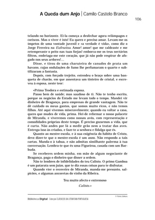 © Porto Editora
Biblioteca Digital Colecção CLÁSSICOS DA LITERATURA PORTUGUESA
telando no horizonte. Ei-la começa a desfechar agora relâmpagos e
coriscos. Mas o viver é isto! Eu quero e preciso amar. Levam-me os
ímpetos de uma vontade juvenil e «a verdade é vida», como diz o
Jorge Ferreira na Eufrozina. Amor! amor! que me caldeaste e me
retemperaste o peito nas tuas forjas! emborca-me os teus nectários
filtros, embriaga-me este coração, que já não pode respirar de afo-
gado nos seus ardores!…
Disse, e tirou de uma charuteira de canudos de prata um
havano, cujas ondulações de fumo lhe perfumaram o quarto e sub-
tilizaram a fantasia.
Depois, com forçado trejeito, estendeu o braço sobre uma ban-
queta de charão, em que assentava um tinteiro de cristal, e escre-
veu à esposa, neste teor:
«Prima Teodora e estimada esposa.
Passo bem de saúde; mas saudoso de ti. Não te tenho escrito,
porque os negócios do Estado me levam todo o tempo. Mandei vir
dinheiro de Bragança, para empresas de grande vantagem. Não te
dê cuidado os meus gastos, que somos muito ricos, e não temos
filhos. Até aqui vivemos miseravelmente; quando eu voltar a casa,
quero que mudes de vida, prima. Hei-de reformar o nosso palacete
de Miranda, e viveremos como nossos avós, com representação e
comodidades próprias deste tempo. É preciso gozarmos a vida, que
é curta. Não andes por lá a medir grão nem a tratar das aves.
Entrega isso às criadas, e faze-te a senhora e fidalga que és.
Quanto ao mestre-escola, e à sua exigência do hábito de Cristo,
devo dizer-te que o mestre-escola é um asno. Não respondo a tais
cartas. Manda-o à tabua, e não admitas similhante palerma à tua
conversação. Lembra-te que és uma Figueiroa, casada com um Bar-
buda.
Se receberes ordem minha, em mão de algum negociante de
Bragança, paga o dinheiro que disser a ordem.
Não te lembres de infidelidades do teu Calisto. O primo Gamboa
é um patarata sem juízo, que te diz essas coisas para te disfrutar.
Quando vier o recoveiro de Miranda, manda-me presunto, sal-
picões, e algumas ancoretas do vinho da Ribeira.
Teu muito afecto e extremoso
Calisto.»
A Queda dum Anjo Camilo Castelo Branco
106
 