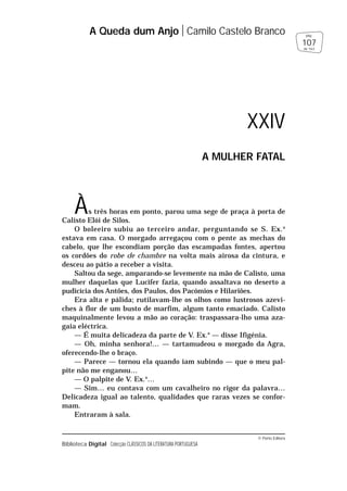 © Porto Editora
Biblioteca Digital Colecção CLÁSSICOS DA LITERATURA PORTUGUESA
Às três horas em ponto, parou uma sege de praça à porta de
Calisto Elói de Silos.
O boleeiro subiu ao terceiro andar, perguntando se S. Ex.a
estava em casa. O morgado arregaçou com o pente as mechas do
cabelo, que lhe escondiam porção das escampadas fontes, apertou
os cordões do robe de chambre na volta mais airosa da cintura, e
desceu ao pátio a receber a visita.
Saltou da sege, amparando-se levemente na mão de Calisto, uma
mulher daquelas que Lucifer fazia, quando assaltava no deserto a
pudicícia dos Antões, dos Paulos, dos Pacómios e Hilariões.
Era alta e pálida; rutilavam-lhe os olhos como lustrosos azevi-
ches à flor de um busto de marfim, algum tanto emaciado. Calisto
maquinalmente levou a mão ao coração: traspassara-lho uma aza-
gaia eléctrica.
— É muita delicadeza da parte de V. Ex.a
— disse Ifigénia.
— Oh, minha senhora!… — tartamudeou o morgado da Agra,
oferecendo-lhe o braço.
— Parece — tornou ela quando iam subindo — que o meu pal-
pite não me enganou…
— O palpite de V. Ex.a
…
— Sim… eu contava com um cavalheiro no rigor da palavra…
Delicadeza igual ao talento, qualidades que raras vezes se confor-
mam.
Entraram à sala.
A Queda dum Anjo Camilo Castelo Branco
107
pág.
de 163
XXIV
A MULHER FATAL
 