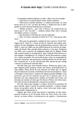© Porto Editora
Biblioteca Digital Colecção CLÁSSICOS DA LITERATURA PORTUGUESA
O morgado conduziu Ifigénia ao sofá, e disse com voz tremida:
— A que devo eu a honra desta visita, minha senhora?
— Abreviarei a minha história e a minha pretensão. As suas
horas deve-as V. Ex.a
ao bem da Pátria, e indiscreta fui eu obri-
gando-o a estar fora do Parlamento a esta hora…
— Minha senhora… que vale a Pátria, em comparação da
honra que V. Ex.a
me dá?! — atalhou Calisto Elói, com o coração
nos lábios a sorrir e a tremer.
— Sou brasileira. Pela fala me terá já conhecido…
— Sim: eu estava notando no falar de V. Ex.a
uma graça indi-
zível…
— Meu pai era português, capitão-de-mar-e-guerra. Foi de Por-
tugal com D. João VI, e casou no Rio de Janeiro com minha mãe,
senhora de boa linhagem, mas de pouquíssimos recursos. Nasci em
1830, e casei em 1846 com um oficial general do exército do impe-
rador do Brasil. Meu marido tinha sessenta e seis anos. Emigrara
em 1834, com a patente de brigadeiro dada por D. Miguel, tendo
sido coronel ainda no reinado de D. João. Gonçalo Teles ofereceu a
sua espada e inteligência a D. Pedro II, serviu bravamente a impé-
rio, e subiu em postos. Eu vivia órfã de pai e mãe, na companhia de
parentes maternos, que pensavam constantemente em me dar posi-
ção. Casaram-me, e, se me não fizeram feliz, deram-me pai, amigo
e mestre na pessoa de Gonçalo Teles.
Há dois anos que meu marido morreu. Deixou-me pouco, por-
que ninguém pode granjear muito com honra, principalmente na
vida militar. Pouco antes de cair enfermo, me disse que, se algum
dia me faltassem recursos e benefícios do Governo brasileiro, viesse
a Portugal e procurasse o amparo de alguns grandes fidalgos, seus
parentes, que ele me nomeou um por um; e ajuntou que, se os
parentes me não amparassem, pedisse ao Estado uma tença, em
atenção aos muitos serviços que ele fizera à Pátria em trinta anos,
até o dia em que foi promovido a coronel de cavalaria.
Há três meses que cheguei a Lisboa. Procurei os parentes do
meu marido. Apeei à porta de grandes palácios, e esperei largas
horas em grandes salas de espera, como viúva que anda reque-
rendo esmola. Enganaram-se.
Alguns, por mais tratos que deram à memória, já não conse-
guiram lembrar-se de Gonçalo Teles de Teive Ponce de Leão;
outros, os mais velhos, recordavam-se do sujeito, e lastimavam
A Queda dum Anjo Camilo Castelo Branco
108
 
