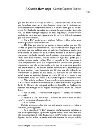© Porto Editora
Biblioteca Digital Colecção CLÁSSICOS DA LITERATURA PORTUGUESA
que ele deixasse o serviço da Pátria. Quando eu não tinha mais
que lhes dizer nem eles a mim, levantava-me, eles levantavam-se,
e despedíamo-nos cerimoniosamente. A altivez com que eu os des-
prezo, Sr. Barbuda, autoriza-me a dizer-lhe que os miseráveis são
eles. Eu tenho comigo a riqueza do meu orgulho; e, se conservo os
apelidos de meu marido, é porque ele foi talvez o único de sua raça
que os não desdourou…
— Diz V. Ex.a
muito bem — atalhou Calisto. — Que nobre alma
as suas palavras me manifestam!
— Há dias, por não ter de portas a dentro coisa que me dis-
traísse de pensares melancólicos, fui ao Parlamento. Segui umas
senhoras que iam subindo para as galerias. Um homem pediu-me o
meu bilhete de admissão; eu não tinha bilhete, e ia descer algum
tanto envergonhada, quando um deputado, cortesmente, me disse:
«Aqui tem uma entrada, minha senhora.» Agradeci, posto que a
minha vontade seria rejeitar. Entrei, quando V. Ex.a
começava a
falar. Impressionou-me a sua eloquência chã, os seus ares graves, a
compostura, um não sei quê mais sério que os seus anos, permita-
-me assim falar. E, ao mesmo tempo, lembrou-me a recomendação
de meu marido, respectivamente aos direitos que ele tinha de ser
remunerado na pessoa de sua viúva. Eu nada sei de leis nem con-
sultei quem as soubesse; ignoro se tenho direito a reclamar o que
meu marido nunca reclamou. V. Ex.a
pode de pronto responder-me?
— Não, minha senhora. O que eu de pronto posso asseverar a
V. Ex.a
é que, em honra da memória e cinzas do honrado brigadeiro
do Sr. D. Miguel, não erguerei minha voz humilde no Parlamento,
pedindo aos inimigos de D. Miguel favores para a viúva de Gonçalo
Teles.
— Em tal caso… — balbuciou D. Ifigénia — baldou-se a minha
pretensão.
— Queira V. Ex.a
ouvir-me… Molesta-se com o fumo do cha-
ruto? — perguntou ele erguendo-se.
— Não, senhor.
Calisto acendeu o charuto com ademanes teatrais, e voltou a
sentar-se, prosseguindo:
— Se o marido de V. Ex.a
houvesse profundamente estudado a
sua árvore genealógica, ajuntaria alguns nomes, mais obscuros mas
não menos antigos, à lista dos parentes em Portugal. Mais obscuros,
digo eu; porém, a ilustração dos mais claros não é de invejar, minha
A Queda dum Anjo Camilo Castelo Branco
109
 