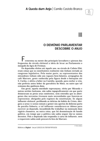 © Porto Editora
Biblioteca Digital Colecção CLÁSSICOS DA LITERATURA PORTUGUESA
Fermentou na mente dos principais lavradores e párocos das
freguesias do círculo eleitoral a ideia de levar ao Parlamento o
morgado da Agra de Freimas.
Os deputados eleitos até àquele ano, no círculo de Calisto Elói,
eram coisas que os constituintes realmente não tinham enviado ao
congresso legislativo. Pela maior parte, os representantes dos
mirandeses tinham sido uns rapazes bem-falantes, areopagitas do
café Marrare, gente conhecida pela figura desde o botequim até
S. Carlos, e afeita a beber na Castália, quando, para encher a veia,
não preferia antes beber da garrafeira do Mata, ou outro que tal
ecónomo dos apolíneos dons.
Em geral, aquela mocidade esperançosa, eleita por Miranda e
outros sertões lusitanos, não sabia topograficamente em que parte
demoravam os povos seus comitentes, nem entendia que os aborí-
genes das serranias tivessem mais necessidades que fazerem-se
representar, obrigados pelo regímen da constituição. Se algum
influente eleitoral, prelibando as delícias do hábito de Cristo, obri-
gara a urna e o senso comum a gemer nos apertos do doloroso parto
do paralta lisboeta, o tal influente considerava-se idóneo para
escrever ao deputado, incumbindo-lhe trabalhar na nomeação dum
vigário chamorro, ou outra coisa, que foi denominação de bando
político, em tempo que a política não sabia sequer dar-se nomes
decentes. Pois o deputado não respondia à carta do influente, nem
o requerente sabia onde procurá-lo fora do Marrare.
A Queda dum Anjo Camilo Castelo Branco
11
pág.
de 163
III
O DEMÓNIO PARLAMENTAR
DESCOBRE O ANJO
 