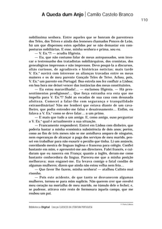 © Porto Editora
Biblioteca Digital Colecção CLÁSSICOS DA LITERATURA PORTUGUESA
nobilíssima senhora. Entre aqueles que se honram do parentesco
dos Teles, dos Teives e ainda dos leoneses chamados Ponces de Leão,
há um que dispensou estes apelidos por se não demasiar em com-
posturas nobiliárias. E esse, minha senhora e prima, sou eu.
— V. Ex.a
?! — acudiu Ifigénia.
— Eu, que não costumo falar de meus antepassados, sem invo-
car o testemunho dos tratadistas nobiliárquicos, dos cronistas, dos
genealógicos impressos e não impressos. Devo poupá-la a discursos,
aliás curiosos, de agradáveis e históricas notícias; mais tarde
V. Ex.a
ouvirá com interesse as alianças travadas entre os meus
maiores e os de meu parente Gonçalo Teles de Teive. Achou, pois,
V. Ex.a
um parente em Portugal. Boa estrela nos fez confluir a Lisboa;
em boa hora me deixei vencer das instâncias dos meus constituintes.
— Eu estou maravilhada!… — exclamou Ifigénia. — Há pres-
sentimentos prodigiosos!… Que força estranha era esta que me
impelia para V. Ex.a
!? Subi as escadas de sua casa com desusada
afoiteza. Comecei a falar-lhe com segurança e tranquilidade
extraordinárias! Não me lembrei que estava diante de um cava-
lheiro, que podia entender-me falsa e desairosamente… Enfim, eu
falava a V. Ex.a
como se deve falar… a um primo.
— E mais que tudo a um amigo. E, como amigo, ouso perguntar
a V. Ex.a
qual é actualmente a sua situação.
— Francamente responderei. Entrei em Lisboa com dinheiro, que
poderia bastar a minha económica subsistência de dois anos; porém,
como ao fim de três meses não se me antolhava amparo de ninguém,
nem esperanças de alcançar a paga dos serviços de meu marido, pen-
sei em trabalhar para não exaurir o pecúlio que tinha. Li um anúncio,
convidando mestra de línguas inglesa e francesa para colégio. Confiei
bastante em mim, e apresentei-me aos directores. Falei francês, e cui-
daram que eu nascera em França; quanto a inglês, deram-me como
bastante conhecedora da língua. Pareceu-me que a minha posição
melhorava; mas enganei-me. Eu levava comigo o fatal condão de
algumas mulheres; dizem que ainda não estou velha nem feia…
— Que favor lhe fazem, minha senhora! — atalhou Calisto mui
risonho.
— Pois este acidente, de que tanto se desvanecem algumas
mulheres, tornou-se para mim suplício. Não querem crer que envolvi
meu coração na mortalha de meu marido, no túmulo dele o fechei; e,
se pudesse, atirava este resto de formosura àquela campa, que me
roubou um pai.
A Queda dum Anjo Camilo Castelo Branco
110
 