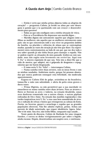 © Porto Editora
Biblioteca Digital Colecção CLÁSSICOS DA LITERATURA PORTUGUESA
— Então é certo que minha prima abjurou todas as alegrias do
coração? — perguntou Calisto, já ferido na alma por este desen-
gano à paixão que o ia queimando com um crescer e desenvolvi-
mento para pavores!
— Todas as que não condigam com a minha situação de viúva.
— Pois se a Providência lhe deparasse um marido digno…
— Maridos dignos são unicamente aqueles que afagam como a
filhas as mulheres; são aqueles que as mulheres estremecem como
pais; são os que concentram todo o seu viver no pequenino âmbito
da família, na placidez e silêncios de almas que se contemplam
mudas, quando as vozes do coração já não têm que dizer. Eu experi-
mentei estes contentamentos ao lado de um pai, que me deu todo o
seu saber quando já não tinha forças para manejar a espada. Não
se podem repetir as situações do meu passado; lembro-as com sau-
dade; mas não cogito nem levemente em revivê-las. Aqui tem
V. Ex.a
a sincera exposição do que sou. Veio isto a dizer-lhe que a
vida de mestra, que adoptei, me é golpeada de desgostos e repug-
nâncias que me fazem desgraçada.
— E como seria V. Ex.a
feliz? — interrompeu Calisto.
— Numa casinha entre duas árvores, com os meus livros e com
as minhas saudades. Ambiciono muito, porque há pessoas abasta-
das que nunca puderam conseguir esta felicidade, tão moderada
aparentemente.
Ergueu-se Calisto Elói de golpe, avizinhou-se da brasileira,
tomou-lhe a mão com solenidade, e abriu do peito estas graves e
doces vozes:
— Prima Ifigénia, eu não permitirei que a sua mocidade vá
emurchecer-se numa casinha entre duas árvores. Para as árvores e
flores se fizeram as aves; e todavia, na estação desabrida, umas
aves desferem remontado voo a outros climas, e outras pipilam
enfezadas de frio e fome. Na estação das manhãs regorjeadas e das
tardes inspirativas terá V. Ex.a
a sua casa bem assombrada de árvo-
res e rodeada de relvas e fontes que retemperem as calmas do Estio.
Porém, no Inverno, gozará o aconchego e regalos que as grandes
populações oferecem. Não lhe admito réplicas, prima. Achou um
parente de idade autorizada, que requer obediência. Agora, falar-
-lhe-ei de mim. Sou rico, não tenho filhos, conquanto seja casado…
Neste ponto do discurso, Calisto de Barbuda fez uma visagem
fúnebre, e correu os dedos vertiginosamente por sobre o bigode,
ainda escasso. Depois, desentranhou um suspiro cavo, e continuou:
A Queda dum Anjo Camilo Castelo Branco
111
 