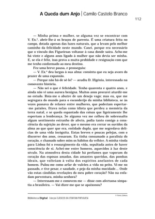 © Porto Editora
Biblioteca Digital Colecção CLÁSSICOS DA LITERATURA PORTUGUESA
— Minha prima e mulher, se alguma vez se encontrar com
V. Ex.a
, abrir-lhe-á os braços de parenta. É uma criatura feita no
campo, dotada apenas das luzes naturais, que a levam pelo melhor
caminho da felicidade neste mundo. Casei, porque era necessário
que o vínculo dos Figueiroas voltasse à casa donde saíra. Acho-me
há vinte e alguns anos ligado à mulher que não devia ser minha.
E, se ela é feliz, isso prova a muita probidade e resignação com que
me tenho conformado ao meu destino.
Fez uma breve pausa, e prosseguiu:
— V. Ex.a
deu largas à sua alma: consinta que eu seja avaro do
prazer de uma expansão.
— Porque não há-de sê-lo? — acudiu D. Ifigénia, interessada na
comovente história.
— Não sei o que é felicidade. Tenho quarenta e quatro anos, e
ainda não vi uma aurora benigna. Muitos anos procurei aturdir-me
no estudo. Roía-me o abutre de um desejo vago; mas eu, que me
segregara do mundo para o esconderijo da minha biblioteca, se às
vezes passava de relance entre mulheres, que poderiam espertar-
-me paixões, fitava nelas como idiota que perdeu a memória da
terra natal, e se queda espantado das coisas que ligeiramente lhe
espertam a lembrança. Se alguma vez me colheu de sobressalto
algum sentimento estranho de afecto, podia tanto comigo a cons-
ciência da sujeição ao dever, que o mesmo era cerrar os ouvidos da
alma ao que quer que era, entidade dupla, que me segredava delí-
cias de uma vida incógnita. Estas breves e poucas pelejas, com o
discorrer dos anos, cessaram. Eu tinha consumado a paralisia do
coração, e chamado sobre mim os hábitos da velhice. A minha vinda
para Lisboa foi o ressurgimento da vida, sepultada antes de haver
consciência de si. Achei-me entre homens, aquecidos à luz deste
século. Na atmosfera desta cidade há perfumes que vaporam do
coração das esposas amadas, das amantes queridas, das pombas
ideais, que volteiam à volta dos espíritos anelantes de cada
homem. Pulou-me como arfar de vulcões a vida no peito. Vi-me no
passado, e tive pesar, e saudade, e pejo da minha mocidade… Onde
vão estas cândidas revelações do meu pobre coração? Não na enfa-
dam porventura, minha senhora?
— Interessam-me e comovem-me — disse com afectuosa simpa-
tia a brasileira. — Vai dizer-me que se apaixonou?
A Queda dum Anjo Camilo Castelo Branco
112
 