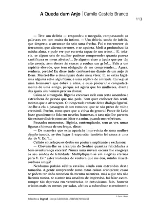 © Porto Editora
Biblioteca Digital Colecção CLÁSSICOS DA LITERATURA PORTUGUESA
— Tive um delírio — respondeu o morgado, compassando as
palavras em tom muito do íntimo. — Um delírio, sonho de infeliz,
que desperta a arrancar do seio uma frecha. Foi o estremecer do
terramoto, que alarma terrores, e se aquieta. Medi a profundeza da
minha alma, e pude ver que eu seria capaz de um crime… E, toda-
via, se algum seio de mulher pudesse compreender quanta pureza
santificava os meus afectos!… Se alguém visse a águia que por tão
alto avoeja, sem descer às searas a roubar um grão!… Falo a um
espírito elevado, que tem obrigação de me compreender… Agora,
senhora, perdão! Eu disse tudo: confessei-me diante de um anjo de
Deus. Mostrei-lhe o desamparo deste meu viver. E, se estas lágri-
mas alguma coisa significam, é uma súplica de amizade. Eu vejo aí
uma formosura que dobra a alma, e ouso procurar o compadeci-
mento de uma amiga, porque sei agora que há mulheres, diante
das quais um homem precisa chorar.
Calou-se o morgado. Ifigénia encarava nele com certo assombro e
estranheza de pessoa que não pode, nem quer conhecer dos senti-
mentos que a alvoroçam. O inesperado remate deste diálogo figurou-
-se-lhe a ela a passagem de um romance, que se não preza de muito
verosímil. Porém, como quer que a viúva do general Ponce de Leão
fosse grandemente lida em novelas francesas, o caso não lhe pareceu
tão extraordinário como ao leitor e a mim, quando mo referiram.
Passados momentos, Ifigénia, contemplando, sem as ver, umas
figuras chinesas do seu leque, disse:
— De maneira que esta aparição imprevista de uma mulher
desafortunada, se deu lugar à expansão, também foi causa a uma
dor de V. Ex.a
!…
Calisto entrelaçou os dedos em postura suplicante e exclamou:
— Chovam-lhe os arcanjos do Senhor quantas felicidades a
bem-aventurança encerra! Nunca uma nuvem escura lhe enegreça
os seu sonhos de felicidade! Multipliquem-se em alegrias eternas
para V. Ex.a
estes instantes de ventura que me deu, minha miseri-
cordiosa amiga!
Nenhuma paixão súbita estalou ainda com estrondos deste
tamanho. A gente compreende como estas coisas acontecem; casos
se podem ter dado connosco da mesma natureza, mas o que nós não
fizemos nunca, se o amor nos assaltou de improviso, foi falar assim,
romper tão depressa em veemências de entusiasmo. Nós, homens
criados mais ou menos por salas, afeitos a subordinar o sentimento
A Queda dum Anjo Camilo Castelo Branco
113
 