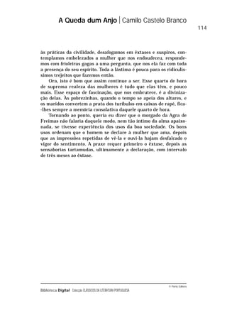 © Porto Editora
Biblioteca Digital Colecção CLÁSSICOS DA LITERATURA PORTUGUESA
às práticas da civilidade, desafogamos em êxtases e suspiros, con-
templamos embelezados a mulher que nos endoudeceu, responde-
mos com frioleiras gagas a uma pergunta, que nos ela faz com toda
a presença do seu espírito. Toda a lástima é pouca para os ridiculís-
simos trejeitos que fazemos então.
Ora, isto é bom que assim continue a ser. Esse quarto de hora
de suprema realeza das mulheres é tudo que elas têm, e pouco
mais. Esse espaço de fascinação, que nos embrutece, é a diviniza-
ção delas. Às pobrezinhas, quando o tempo se apeia dos altares, e
os maridos convertem a prata dos turíbulos em caixas de rapé, fica-
-lhes sempre a memória consolativa daquele quarto de hora.
Tornando ao ponto, queria eu dizer que o morgado da Agra de
Freimas não falaria daquele modo, nem tão íntimo da alma apaixo-
nada, se tivesse experiência dos usos da boa sociedade. Os bons
usos ordenam que o homem se declare à mulher que ama, depois
que as impressões repetidas de vê-la e ouvi-la hajam desfalcado o
vigor do sentimento. A praxe requer primeiro o êxtase, depois as
sensaborias tartamudas, ultimamente a declaração, com intervalo
de três meses ao êxtase.
A Queda dum Anjo Camilo Castelo Branco
114
 