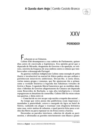© Porto Editora
Biblioteca Digital Colecção CLÁSSICOS DA LITERATURA PORTUGUESA
Fecharam-se as Câmaras.
Calisto Elói desamparara a sua cadeira do Parlamento, quinze
dias antes de encerrada a legislatura. Era opinião geral que o
deputado de Miranda, desgostoso do Governo e da oposição, se reti-
rara, convicto da fraqueza de seus ombros contra o colosso que tom-
bava sobre o dessangrado Portugal.
As gazetas realistas indigitavam Calisto como exemplo de peito
ilustre e invulnerável no marnel de febres podres em que ardiam e
patinhavam miseráveis ambiciosos. Deram-lhe, à conta disso,
vários nomes gregos e romanos, que lhe ajustavam tão a primor,
como a verdade histórica à legenda das fabulosas virtudes de
Grécia e Roma. A oposição liberal lamentava que as medidas obnó-
xias e híbridas do Governo afugentassem da Câmara um deputado
como Benevides de Barbuda, a cuja alta inteligência e virtude
repugnavam os desatinos da camarilha. Calisto Elói lia estas coisas
nas gazetas, e dizia entre si:
— Como hei-de eu crer no que vejo escrito a respeito dos outros!…
Ao tempo que estes juízos dos publicistas eram impressos e
mandados à posteridade, estava o morgado da Agra no hotel de
Sintra, cuidando em alugar e trastejar com elegância britânica
uma casa, entre moitas de arbustos, a qual parecia feita para a rai-
nha das flores ou para repousar-se em fresca sesta a Aurora.
Decoradas as paredes interiores, cobertos de oleado os pavi-
mentos, e afestoadas as paredes exteriormente com lilases e jasmi-
A Queda dum Anjo Camilo Castelo Branco
115
pág.
de 163
XXV
PERDIDO!
 