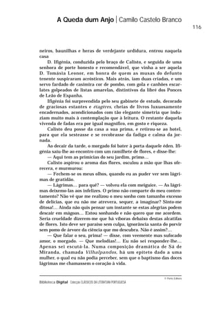 © Porto Editora
Biblioteca Digital Colecção CLÁSSICOS DA LITERATURA PORTUGUESA
neiros, baunilhas e heras de verdejante urdidura, entrou naquela
casa
D. Ifigénia, conduzida pelo braço de Calisto, e seguida de uma
senhora de porte honesto e recomendável, que vinha a ser aquela
D. Tomásia Leonor, em honra de quem as musas do defunto
tenente suspiraram acrósticos. Mais atrás, iam duas criadas, e um
servo fardado de casimira cor de pombo, com gola e canhões escar-
lates golpeados de listas amarelas, distintivos da libré dos Ponces
de Leão de Espanha.
Ifigénia foi surpreendida pelo seu gabinete de estudo, decorado
de graciosas estantes e étagères, cheias de livros luxuosamente
encadernados, acondicionados com tão elegante simetria que indu-
ziam muito mais à contemplação que à leitura. O restante daquela
vivenda de fadas era por igual magnífico, em gosto e riqueza.
Calisto deu posse da casa a sua prima, e retirou-se ao hotel,
para que ela sesteasse e se recobrasse da fadiga e calma da jor-
nada.
Ao decair da tarde, o morgado foi bater à porta daquele éden. Ifi-
génia saiu-lhe ao encontro com um ramilhete de flores, e disse-lhe:
— Aqui tem as primícias do seu jardim, primo…
Calisto aspirou o aroma das flores, osculou a mão que lhas ofe-
recera, e murmurou:
— Fechem-se os meus olhos, quando eu as puder ver sem lágri-
mas de gratidão.
— Lágrimas… para quê? — volveu ela com meiguice. — As lágri-
mas deixemo-las aos infelizes. O primo não comparte do meu conten-
tamento? Não vê que me realizou o meu sonho com tamanho excesso
de delícias, que eu não me atrevera, sequer, a imaginar? Sinto-me
ditosa!… Ainda não quis pensar um instante se estas alegrias podem
descair em mágoas… Estou sonhando e não quero que me acordem.
Seria crueldade dizerem-me que há víboras debaixo destas alcatifas
de flores. Isto deve ser paraíso sem culpa, ignorância santa do porvir
sem pomo de árvore da ciência que mo descubra. Não é assim?…
— Que falar o seu, prima! — disse, com veemente mas sufocado
amor, o morgado. — Que melodias!… Eu não sei responder-lhe…
Apenas sei escutá-la. Numa composição dramática de Sá de
Miranda, chamada Vilhalpandos, há um epíteto dado a uma
mulher, o qual eu não podia perceber, sem que o baptismo das doces
lágrimas me chamassem o coração à vida.
A Queda dum Anjo Camilo Castelo Branco
116
 