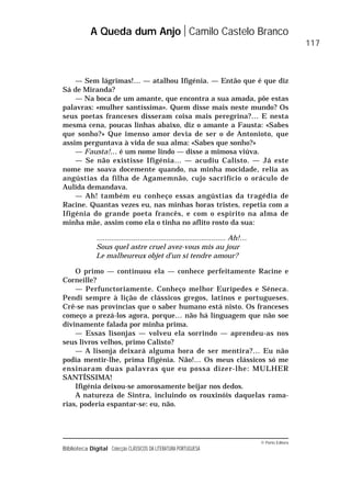 © Porto Editora
Biblioteca Digital Colecção CLÁSSICOS DA LITERATURA PORTUGUESA
— Sem lágrimas!… — atalhou Ifigénia. — Então que é que diz
Sá de Miranda?
— Na boca de um amante, que encontra a sua amada, põe estas
palavras: «mulher santíssima». Quem disse mais neste mundo? Os
seus poetas franceses disseram coisa mais peregrina?… E nesta
mesma cena, poucas linhas abaixo, diz o amante a Fausta: «Sabes
que sonho?» Que imenso amor devia de ser o de Antonioto, que
assim perguntava à vida de sua alma: «Sabes que sonho?»
— Fausta!… é um nome lindo — disse a mimosa viúva.
— Se não existisse Ifigénia… — acudiu Calisto. — Já este
nome me soava docemente quando, na minha mocidade, relia as
angústias da filha de Agamemnão, cujo sacrifício o oráculo de
Aulida demandava.
— Ah! também eu conheço essas angústias da tragédia de
Racine. Quantas vezes eu, nas minhas horas tristes, repetia com a
Ifigénia do grande poeta francês, e com o espírito na alma de
minha mãe, assim como ela o tinha no aflito rosto da sua:
............................................................... Ah!…
Sous quel astre cruel avez-vous mis au jour
Le malheureux objet d’un si tendre amour?
O primo — continuou ela — conhece perfeitamente Racine e
Corneille?
— Perfunctoriamente. Conheço melhor Eurípedes e Séneca.
Pendi sempre à lição de clássicos gregos, latinos e portugueses.
Crê-se nas províncias que o saber humano está nisto. Os franceses
começo a prezá-los agora, porque… não há linguagem que não soe
divinamente falada por minha prima.
— Essas lisonjas — volveu ela sorrindo — aprendeu-as nos
seus livros velhos, primo Calisto?
— A lisonja deixará alguma hora de ser mentira?… Eu não
podia mentir-lhe, prima Ifigénia. Não!… Os meus clássicos só me
ensinaram duas palavras que eu possa dizer-lhe: MULHER
SANTÍSSIMA!
Ifigénia deixou-se amorosamente beijar nos dedos.
A natureza de Sintra, incluindo os rouxinóis daquelas rama-
rias, poderia espantar-se: eu, não.
A Queda dum Anjo Camilo Castelo Branco
117
 