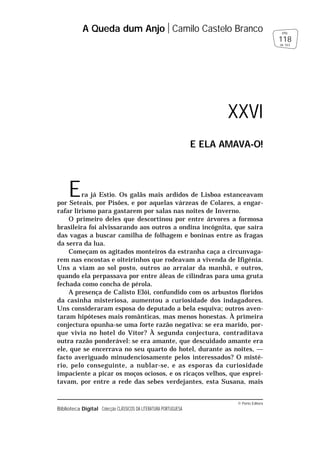 © Porto Editora
Biblioteca Digital Colecção CLÁSSICOS DA LITERATURA PORTUGUESA
Era já Estio. Os galãs mais ardidos de Lisboa estanceavam
por Seteais, por Pisões, e por aquelas várzeas de Colares, a engar-
rafar lirismo para gastarem por salas nas noites de Inverno.
O primeiro deles que descortinou por entre árvores a formosa
brasileira foi alvissarando aos outros a ondina incógnita, que saíra
das vagas a buscar camilha de folhagem e boninas entre as fragas
da serra da lua.
Começam os agitados monteiros da estranha caça a circunvaga-
rem nas encostas e oiteirinhos que rodeavam a vivenda de Ifigénia.
Uns a viam ao sol posto, outros ao arraiar da manhã, e outros,
quando ela perpassava por entre áleas de cilindras para uma gruta
fechada como concha de pérola.
A presença de Calisto Elói, confundido com os arbustos floridos
da casinha misteriosa, aumentou a curiosidade dos indagadores.
Uns consideraram esposa do deputado a bela esquiva; outros aven-
taram hipóteses mais românticas, mas menos honestas. À primeira
conjectura opunha-se uma forte razão negativa: se era marido, por-
que vivia no hotel do Vítor? À segunda conjectura, contraditava
outra razão ponderável: se era amante, que descuidado amante era
ele, que se encerrava no seu quarto do hotel, durante as noites, —
facto averiguado minudenciosamente pelos interessados? O misté-
rio, pelo conseguinte, a nublar-se, e as esporas da curiosidade
impaciente a picar os moços ociosos, e os ricaços velhos, que esprei-
tavam, por entre a rede das sebes verdejantes, esta Susana, mais
A Queda dum Anjo Camilo Castelo Branco
118
pág.
de 163
XXVI
E ELA AMAVA-O!
 