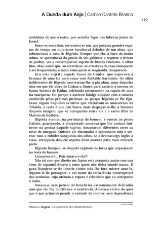 © Porto Editora
Biblioteca Digital Colecção CLÁSSICOS DA LITERATURA PORTUGUESA
cuidadosa do que a outra, que acendia fogos nos lúbricos juízes de
Israel.
Entre os mancebos, estremava-se um, que passava grandes espa-
ços de tempo em quietismo escultural debaixo de um olmo, que
sobranceava a casa de Ifigénia. Sempre que ela, à hora da maior
calma, se aproximava da janela do seu gabinete a respirar o frescor
do jardim, via o contemplativo sujeito de braços cruzados, e olhos
fitos. Mas, assim que, ao entardecer, os arredores da casa começavam
a ser frequentados, o moço, como quem se resguarda, desaparecia.
Era este sujeito aquele Vasco da Cunha, que esperava a
herança de uma tia para casar com Adelaide Sarmento. Os olhos
indiferentes de Ifigénia assetearam-lhe a pia alma, num daqueles
dias em que ele viera de Lisboa a Sintra para assistir à novena de
Santo António de Pádua, celebrada solenemente na capela de uma
tia marquesa. Ou porque o ascético fidalgo andasse com o coração
amolecido pelas práticas piedosas, ou porque Ifigénia se lhe figu-
rasse algum daqueles serafins que visitavam os anacoretas da
Tebaida, o certo é que não houve mais despegar-se-lhe a fantasia
daquela imagem, que se interpunha entre ele e o santo filho de
Martim de Bulhões.
Ifigénia atentou na pertinácia do homem, e contou ao primo
Calisto, gracejando, a tempestade amorosa que lhe andava imi-
nente na pessoa daquele sujeito. Assomaram diferentes cores ao
rosto do morgado. Quisera ele dissimular o sobressalto com o sor-
riso; mas a rubidez sanguínea dos olhos, se o dramaturgo inglês a
visse, arranjaria daquele aspeito feroz assunto para mais celerado
preto.
Ifigénia lisonjeou-se daquela explosão de lavas que arquejavam
na testa do homem.
Lisonjeou-se!… Pois amava-o ela?!
Não sei com que direito me fazem esta pergunta assim com uns
visos de espanto! Amava-o como quem não tinha amado nunca. E
para lisonjear-se de incutir ciúme não lhe fora mister amá-lo,
digamo-lo de passagem, e em nome da consciência incorruptível
das senhoras, cuja atenção e reparo é felicidade que eu anteponho
a todas.
Amava-o, sem pensar os benefícios extremamente delicados
com que ele lhe dulcificava a existência. Amava-o cativa do quer
que é que primeiro prende a vontade da mulher, sem dependência
A Queda dum Anjo Camilo Castelo Branco
119
 