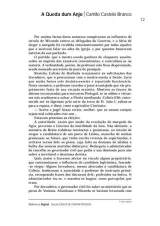 © Porto Editora
Biblioteca Digital Colecção CLÁSSICOS DA LITERATURA PORTUGUESA
Por muitos factos desta natureza conspiraram os influentes do
círculo de Miranda contra os delegados do Governo; e a ideia de
eleger o morgado foi recebida entusiasticamente por todos aqueles
que o ouviram falar no adro da igreja, e por quantos houveram
notícias da sua parlenda.
O partido, que o mestre-escola ganhara de eloquente assalto,
cedeu ao império das razoáveis conveniências, e centralizou-se na
maioria. A verbosidade, porém, do professor não ficou despremiada,
sendo nomeado secretário da junta de paróquia.
Resistiu Calisto de Barbuda tenazmente às solicitações dos
lavradores, que o procuraram com o mestre-escola à frente, facto
que muito honra este desinteresseiro e reportado funcionário.
Neste encontro, o professor excedeu o juízo avantajado que ele pro-
priamente fazia de sua vocação oratória. Mostrou as fauces do
abismo escancaradas para travarem Portugal, se os sábios e virtuo-
sos não acudissem a salvar a Pátria moribunda. Calisto Elói, enter-
necido até às lágrimas pela sorte da terra de D. João I, voltou-se
para a esposa, e disse, como o agricultor Cincinato:
— Aceito o jugo! Assaz receio, mulher, que os nossos campos
sejam mal cultivados este ano…
Estavam próximas as eleições.
A autoridade, assim que soube da resolução do morgado da
Agra, preveniu o Governo da inutilidade da luta. Não obstante, o
ministro do Reino redobrou instâncias e promessas, no intuito de
vingar a candidatura de um poeta de Lisboa, mancebo de muitas
promessas ao futuro, que tinha escrito revistas de espectáculos, e
recitava versos dele ao piano, cuja falta ou demasia de sílabas a
bulha dos sonoros martelos disfarçava. Redarguiu o administrador
do concelho ao governador civil que pedia a sua demissão para não
sofrer a inevitável e desairosa derrota.
Quis assim o Governo aliciar no círculo algum proprietário,
que contraminasse a influência do candidato legitimista, fazendo-
-se eleger. Alguns lavradores, menos aferrados à candidatura de
Calisto, lembraram à autoridade o professor de instrução primá-
ria, estropeando frases dos discursos dele, proferidos na botica. O
administrador riu-se, e mandou-os bugiar, como parvajolas que
eram.
Por derradeiro, o governador civil fez saber ao ministério que os
povos de Vimioso, Alcanissas e Miranda se haviam levantado com
A Queda dum Anjo Camilo Castelo Branco
12
 