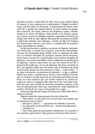 © Porto Editora
Biblioteca Digital Colecção CLÁSSICOS DA LITERATURA PORTUGUESA
dos dons da alma. Calisto Elói de Silos estava uma esbelta figura
de homem. A cara compusera-se arabicamente. O bigode cerrado e
negro caía-lhe sobre as clavículas. O descostume da leitura resti-
tuíra-lhe o aprumo da espinha dorsal. O ventre baixou às propor-
ções razoáveis. No trajar, refinava em elegância e gosto, subordi-
nando-se ao alvitre do alfaiate. Todo aquele ar de meneios, postu-
ras e jeitos, acusava os fidalgos espíritos, resgatados da bruteza da
antiga vida. Pode ser que alguma afectação lhe maculasse os modos
e garbo das atitudes; sem embargo, o senhor da Agra de Freimas
era homem para merecer, sem favor, a consideração de qualquer
dama superciliosa na escolha.
Se isto não bastasse a ponderar no ânimo de Ifigénia, mal pode-
ria resistir-lhe o coração aos respeitos, porventura demasiados,
com que ele interpunha largo estádio entre as expansões da pala-
vra e o mínimo vislumbre de qualquer intento menos decoroso.
Casos houve em que ela o surpreendeu com os olhos marejados de
lágrimas e um sorriso nos lábios, sorriso suplicante, de perdão para
as lágrimas. Outros casos houve em que ela sentiu ferver-lhe o
desejo de lhe pedir que, em vez de lágrimas, lhe desse um beijo na
face, um daqueles beijos que não tiram nada à formosura do corpo
nem da alma, porque no rosto aumenta o rubor — o que é belo —; e
na alma convencem a consciência da adoração — o que é sublime.
Difícil será achar a virtude que se furta a estes conflitos! Virtude,
que se esconde e encolhe para não ser alcançada pela flecha de um
beijo, às vezes acontece que, por muito esquivar-se, apouca-se,
vapora-se, safa-se e ninguém sabe como ela se foi, nem como é pos-
sível que um vaso fechado de essências aromáticas apareça vazio
sem ter sido quebrado. Este caso, naturalmente, anda explicado na
estética. Eu hei-de ver o que é isto quando tiver vagar.
Vamos já rodeando por longe dos ciúmes de Calisto Elói. Rever-
tamos ao assunto.
Ifigénia tomou-lhe amorosamente da mão e disse-lhe:
— Meu primo, eu não quero ler em sua alma uma página que
se não pareça com as outras.
— Pois que é, prima?… — perguntou ele enleado e tremente.
— Eu não quero ter de justificar-me — tornou ela balbuciante.
— Justificar-se…
— Sim. Duas palavras que bastem a definir-me. Se eu perder a
sua amizade, quero morrer. Veja quanto eu farei para lha merecer.
A Queda dum Anjo Camilo Castelo Branco
120
 