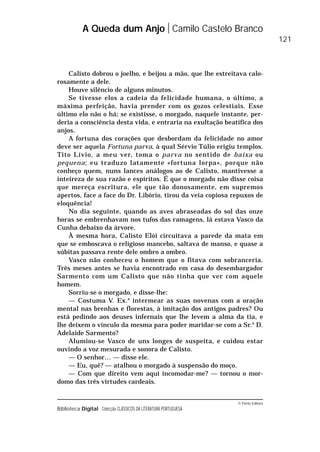© Porto Editora
Biblioteca Digital Colecção CLÁSSICOS DA LITERATURA PORTUGUESA
Calisto dobrou o joelho, e beijou a mão, que lhe estreitava calo-
rosamente a dele.
Houve silêncio de alguns minutos.
Se tivesse elos a cadeia da felicidade humana, o último, a
máxima perfeição, havia prender com os gozos celestiais. Esse
último elo não o há; se existisse, o morgado, naquele instante, per-
deria a consciência desta vida, e entraria na exultação beatífica dos
anjos.
A fortuna dos corações que desbordam da felicidade no amor
deve ser aquela Fortuna parva, à qual Sérvio Túlio erigiu templos.
Tito Lívio, a meu ver, toma o parva no sentido de baixa ou
pequena; eu traduzo latamente «fortuna lorpa», porque não
conheço quem, nuns lances análogos ao de Calisto, mantivesse a
inteireza de sua razão e espíritos. É que o morgado não disse coisa
que mereça escritura, ele que tão donosamente, em supremos
apertos, face a face do Dr. Libório, tirou da veia copiosa repuxos de
eloquência!
No dia seguinte, quando as aves abraseadas do sol das onze
horas se embrenhavam nos tufos das ramagens, lá estava Vasco da
Cunha debaixo da árvore.
À mesma hora, Calisto Elói circuitava a parede da mata em
que se emboscava o religioso mancebo, saltava de manso, e quase a
súbitas passava rente dele ombro a ombro.
Vasco não conheceu o homem que o fitava com sobranceria.
Três meses antes se havia encontrado em casa do desembargador
Sarmento com um Calisto que não tinha que ver com aquele
homem.
Sorriu-se o morgado, e disse-lhe:
— Costuma V. Ex.a
intermear as suas novenas com a oração
mental nas brenhas e florestas, à imitação dos antigos padres? Ou
está pedindo aos deuses infernais que lhe levem a alma da tia, e
lhe deixem o vínculo da mesma para poder maridar-se com a Sr.a
D.
Adelaide Sarmento?
Alumiou-se Vasco de uns longes de suspeita, e cuidou estar
ouvindo a voz mesurada e sonora de Calisto.
— O senhor… — disse ele.
— Eu, quê? — atalhou o morgado à suspensão do moço.
— Com que direito vem aqui incomodar-me? — tornou o mor-
domo das três virtudes cardeais.
A Queda dum Anjo Camilo Castelo Branco
121
 