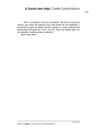 © Porto Editora
Biblioteca Digital Colecção CLÁSSICOS DA LITERATURA PORTUGUESA
— Não o incomodo, nem me incomodo. Dir-lhe-ei muito de
relance que mora ali naquela casa uma prima de um Barbuda, e
acrescentarei que tal dama não fez novenas a santo nenhum das
particulares devoções de V. Ex.a
. Se o Sr. Vasco da Cunha aqui vol-
tar amanhã, continuaremos a palestra.
Vasco não voltou.
A Queda dum Anjo Camilo Castelo Branco
122
 