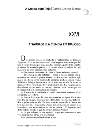 © Porto Editora
Biblioteca Digital Colecção CLÁSSICOS DA LITERATURA PORTUGUESA
Dois meses depois de fechado o Parlamento, D. Teodora
Figueiroa, farta de escrever cartas, e de esperar respostas que lhe
iam à razão de uma por dez, mandou chamar aquele Brás Lobato,
professor de instrução primária, e, com os olhos vermelhos de cho-
rar, abriu do peito opresso estas palavras:
— Que me diz vossemecê, Sr. Brás, à demora do meu homem?
— Eu estou passado, fidalga! — disse o mestre-escola empu-
nhando e sacudindo o queixo inferior. — Seu marido, a minha opi-
nião é que ficou por lá embeiçado nalguma mulher. Lisboa é uma
Babilónia, fidalga. Quem para lá vai com um bocado de temor a
Deus, perde-o; e quem não tiver muito lume no olho, e alguns anos
de tarimba e experiência do mundo, como eu, pode contar que em
lá chegando fica à expressão mais simples.
— E que é ficar reduzido à… quê? como disse vossemecê? —
perguntou D. Teodora.
— Quero dizer que dá com as canastras na água. Foi o que
sucedeu ao fidalgo, futura-se-me isto! Sábio era ele, mas faltava-
-lhe a prática do mundo. Foi uma asneira mandá-lo a Cortes; eu
bem não queria… mas enfim… tanto me azoinaram os abades e os
lavradores, que eu deixei-me ir com os outros… (O impostor que
tinha votado em si!) E que diz ele nas cartas a V. Ex.a
?
— Lá por milagre recebo alguma… Aqui tem vossemecê a que
veio aqui há dias atrás. Ora leia lá isso.
Brás montou os óculos de cobre, e leu:
A Queda dum Anjo Camilo Castelo Branco
123
pág.
de 163
XXVII
A SAUDADE E A CIÊNCIA EM DIÁLOGO
 