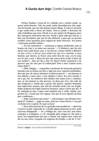© Porto Editora
Biblioteca Digital Colecção CLÁSSICOS DA LITERATURA PORTUGUESA
«Prima Teodora. Cessa de ter cuidado com a minha saúde: eu
passo sofrivelmente. Não me pude ainda desembaraçar dos negó-
cios do Estado, que me não deixam tomar fôlego. À vista te contarei
o que tenho feito a favor da Nação. Tem tu saúde, e descansa da
vida trabalhosa que tens. Há-de ir aí um sujeito de Bragança para
lhe entregares oitocentos mil réis. Vende o grão todo que houver, e
dize aos lavradores que por lá têm dinheiro a juro que eu preciso
recolher essas quantias para negócio de mais interesse. Teu primo
e afectuoso marido Calisto.»
— Aí tem vossemecê! — continuou a esposa atribulada, com os
braços em cruz e as mãos nos sovacos. — O dinheiro, que há sete
meses tem saído desta casa, é um louvar a Deus! Ainda o dinheiro
vá que o leve a breca! mas andar-me por lá o marido, o meu
homem, que dantes, se ficava uma noite fora de casa, era lá uma
vez de ano a ano, e dizia ele que não estava bem senão à beira de
sua mulher!… Que me diz a isto, Sr. Brás? Então vossemecê é de
parecer que ele está por lá embeiçado? Pois o meu Calisto seria
capaz disso?!
— Olhe, fidalga, — respondeu o professor de instrução primária
fazendo com os beiços um bico e logo um arco, trejeitos meditabun-
dos com que ele usava solenizar os dizeres graves — um homem cá
nas aldeias é uma coisa, e nas cidades é outra. Eu corri mundo, e
sei o que fui. As mulheres das cidades têm umas artes e manhas,
que, se um homem se não precata, às duas por três, não sabe de
que freguesia é. Ainda que a gente não queira, aqueles demónios
tais esparrelas armam, que não há remédio senão cair em fragili-
dades próprias da frágil natureza humana, como o outro que diz. O
Sr. morgado já não é rapaz; mas também não é velho. Aquilo, con-
gemino eu, e oxalá que me engane, deu por lá com alguma menina
que o embruxou…
— Sabe vossemecê que mais? — interrompeu com abrupta reso-
lução D. Teodora — pego em mim, meto-me numa liteira, e vou por
aí abaixo até à capital. É o que eu faço!
— Essa ideia precisa de ser pensada com prudência — observou
o mestre-escola, erguendo-se, e dando alguns passeios na eira, onde
estavam dialogando. — Se a fidalga for, esta casa fica sem dono,
entregue à criadagem, e o Sr. morgado pode zangar-se. De mais a
mais, ora suponhamos nós que o senhor seu esposo está, como ele
diz na sua carta, ocupado em negócios do Estado; a ida de V. Ex.a
A Queda dum Anjo Camilo Castelo Branco
124
 