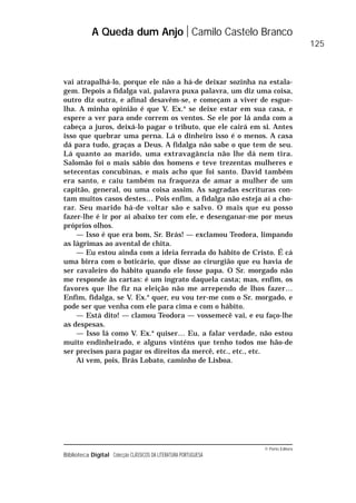 © Porto Editora
Biblioteca Digital Colecção CLÁSSICOS DA LITERATURA PORTUGUESA
vai atrapalhá-lo, porque ele não a há-de deixar sozinha na estala-
gem. Depois a fidalga vai, palavra puxa palavra, um diz uma coisa,
outro diz outra, e afinal desavêm-se, e começam a viver de esgue-
lha. A minha opinião é que V. Ex.a
se deixe estar em sua casa, e
espere a ver para onde correm os ventos. Se ele por lá anda com a
cabeça a juros, deixá-lo pagar o tributo, que ele cairá em si. Antes
isso que quebrar uma perna. Lá o dinheiro isso é o menos. A casa
dá para tudo, graças a Deus. A fidalga não sabe o que tem de seu.
Lá quanto ao marido, uma extravagância não lhe dá nem tira.
Salomão foi o mais sábio dos homens e teve trezentas mulheres e
setecentas concubinas, e mais acho que foi santo. David também
era santo, e caiu também na fraqueza de amar a mulher de um
capitão, general, ou uma coisa assim. As sagradas escrituras con-
tam muitos casos destes… Pois enfim, a fidalga não esteja aí a cho-
rar. Seu marido há-de voltar são e salvo. O mais que eu posso
fazer-lhe é ir por aí abaixo ter com ele, e desenganar-me por meus
próprios olhos.
— Isso é que era bom, Sr. Brás! — exclamou Teodora, limpando
as lágrimas ao avental de chita.
— Eu estou ainda com a ideia ferrada do hábito de Cristo. É cá
uma birra com o boticário, que disse ao cirurgião que eu havia de
ser cavaleiro do hábito quando ele fosse papa. O Sr. morgado não
me responde às cartas: é um ingrato daquela casta; mas, enfim, os
favores que lhe fiz na eleição não me arrependo de lhos fazer…
Enfim, fidalga, se V. Ex.a
quer, eu vou ter-me com o Sr. morgado, e
pode ser que venha com ele para cima e com o hábito.
— Está dito! — clamou Teodora — vossemecê vai, e eu faço-lhe
as despesas.
— Isso lá como V. Ex.a
quiser… Eu, a falar verdade, não estou
muito endinheirado, e alguns vinténs que tenho todos me hão-de
ser precisos para pagar os direitos da mercê, etc., etc., etc.
Aí vem, pois, Brás Lobato, caminho de Lisboa.
A Queda dum Anjo Camilo Castelo Branco
125
 