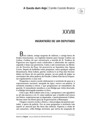 © Porto Editora
Biblioteca Digital Colecção CLÁSSICOS DA LITERATURA PORTUGUESA
Brás Lobato, antigo sargento de milícias, e antigo borra de
frades franciscanos, era legítimo homem para farejar Calisto em
Lisboa. Cuidou ele que encontraria o marido de D. Teodora de
Figueiroa nos lugares mais celebrados e admirados da capital,
segundo é fama nas províncias. Como o não encontrasse na Memó-
ria do Terreiro do Paço, foi procurá-lo ao Aqueduto das Águas
Livres. Depois de baldadas estas pesquisas, outro qualquer sujeito
desanimaria. Brás Lobato, porém, resolveu ir ao Paço das Necessi-
dades em busca do seu patrício, porque, no seu modo de julgar as
correlações dos altos poderes do Estado, Calisto Elói devia frequen-
tar regularmente a casa real.
Perguntou o mestre-escola afoitamente à sentinela do paço se o
representante nacional, morgado da Agra, estava em palácio. A
sentinela mandou-o entrar, e que perguntasse ao comandante da
guarda. O comandante mandou-o a um fidalgo que vinha descendo,
e o fidalgo interrogado mandou-o à fava.
Com o que, Brás Lobato saiu à rua, e perguntou a um aguadeiro
se ali não morava o rei. E, como soubesse que a família real estava
em Sintra, conjecturou que os deputados, e particularmente Calisto,
deviam estar em Sintra para de lá governarem a Monarquia.
Chegou o mestre-escola a Sintra, e descavalgou do jumento por-
tador, à porta do palácio. Fez as suas perguntas à sentinela com
aquele ar marcial que lhe ficou das milícias. Esperou a vinda de
um camarista, velho fidalgo atencioso, que sorriu da suspeição do
A Queda dum Anjo Camilo Castelo Branco
126
pág.
de 163
XXVIII
INGRATIDÃO DE UM DEPUTADO
 