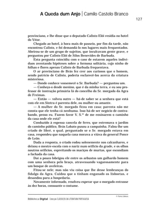 © Porto Editora
Biblioteca Digital Colecção CLÁSSICOS DA LITERATURA PORTUGUESA
provinciano, e lhe disse que o deputado Calisto Elói residia no hotel
do Vítor.
Chegado ao hotel, à hora mais de passeio, por fim da tarde, não
encontrou Calisto, e foi demandá-lo nos lugares mais frequentados.
Abeirou-se de um grupo de sujeitos, que inculcavam gente grave, e
perguntou por Calisto Elói de Silos Benevides de Barbuda.
Esta pergunta coincidiu com o caso de estarem aqueles indiví-
duos aventando hipóteses sobre a formosa solitária, cujo ninho de
folhas e flores apenas Calisto de Barbuda frequentava.
O ar provinciano de Brás fez crer aos curiosos que o homem,
sendo patrício de Calisto, poderia esclarecê-los acerca da criatura
misteriosa.
— Donde conhece vossemecê o Sr. Barbuda? — perguntou um.
— Conheço-o desde menino, que é da minha terra, e eu sou pro-
fessor de instrução primária lá do concelho do Sr. morgado da Agra
de Freimas.
— Então — volveu outro — há-de saber se a senhora que está
com ele em Sintra é parenta dele, ou mulher ou amante.
— A mulher do Sr. morgado ficou em casa; parenta não me
consta que ele tenha cá nenhuma. Isso há-de ser negócio de contra-
bando, penso eu. Fazem favor V. S.as
de me ensinarem o caminho
da casa onde ele está?
Conduzido à espessa cancela de ferro, que estremava o jardim
do caminho público, Brás Lobato puxou a campainha. Falou-lhe um
criado de libré, o qual, perguntado se o Sr. morgado estava em
casa, respondeu que naquela casa morava a viúva do general Ponce
de Leão.
Dada a resposta, o criado rodou solenemente nos calcanhares, e
deixou o mestre-escola com o nariz num orifício da grade, e os olhos
noutros orifícios, espreitando os maciços de murtas, que escondiam
a fachada da casa.
Daí a pouco lobrigou ele entre os arbustos um galhardo homem
com uma senhora pelo braço, atravessando vagarosamente para
um bosque de aveleiras.
Fitou-se nele; mas não viu coisa que lhe desse lembranças do
fidalgo da Agra. Cuidou que o tinham enganado os lisboetas, e
desandou para a hospedaria.
Novamente informado, resolveu esperar que o morgado entrasse
às dez horas, consoante o costume.
A Queda dum Anjo Camilo Castelo Branco
127
 