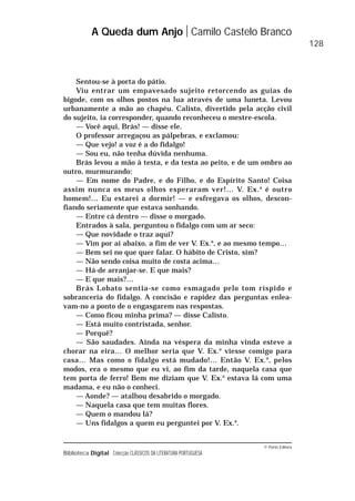 © Porto Editora
Biblioteca Digital Colecção CLÁSSICOS DA LITERATURA PORTUGUESA
Sentou-se à porta do pátio.
Viu entrar um empavesado sujeito retorcendo as guias do
bigode, com os olhos postos na lua através de uma luneta. Levou
urbanamente a mão ao chapéu. Calisto, divertido pela acção civil
do sujeito, ia corresponder, quando reconheceu o mestre-escola.
— Você aqui, Brás! — disse ele.
O professor arregaçou as pálpebras, e exclamou:
— Que vejo! a voz é a do fidalgo!
— Sou eu, não tenha dúvida nenhuma.
Brás levou a mão à testa, e da testa ao peito, e de um ombro ao
outro, murmurando:
— Em nome do Padre, e do Filho, e do Espírito Santo! Coisa
assim nunca os meus olhos esperaram ver!… V. Ex.a
é outro
homem!… Eu estarei a dormir! — e esfregava os olhos, descon-
fiando seriamente que estava sonhando.
— Entre cá dentro — disse o morgado.
Entrados à sala, perguntou o fidalgo com um ar seco:
— Que novidade o traz aqui?
— Vim por aí abaixo, a fim de ver V. Ex.a
, e ao mesmo tempo…
— Bem sei no que quer falar. O hábito de Cristo, sim?
— Não sendo coisa muito de costa acima…
— Há-de arranjar-se. E que mais?
— E que mais?…
Brás Lobato sentia-se como esmagado pelo tom ríspido e
sobranceria do fidalgo. A concisão e rapidez das perguntas enlea-
vam-no a ponto de o engasgarem nas respostas.
— Como ficou minha prima? — disse Calisto.
— Está muito contristada, senhor.
— Porquê?
— São saudades. Ainda na véspera da minha vinda esteve a
chorar na eira… O melhor seria que V. Ex.a
viesse comigo para
casa… Mas como o fidalgo está mudado!… Então V. Ex.a
, pelos
modos, era o mesmo que eu vi, ao fim da tarde, naquela casa que
tem porta de ferro! Bem me diziam que V. Ex.a
estava lá com uma
madama, e eu não o conheci.
— Aonde? — atalhou desabrido o morgado.
— Naquela casa que tem muitas flores.
— Quem o mandou lá?
— Uns fidalgos a quem eu perguntei por V. Ex.a
.
A Queda dum Anjo Camilo Castelo Branco
128
 