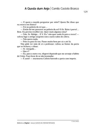 © Porto Editora
Biblioteca Digital Colecção CLÁSSICOS DA LITERATURA PORTUGUESA
— E quem o manda perguntar por mim?! Quem lhe disse que
eu estava em Sintra?
— Foi no palácio do rei que…
— Então foi-me procurar no palácio do rei! O Sr. Brás é parvo!…
Bem. Eu preciso recolher-me. Quer mais alguma coisa?
— Não, Sr. fidalgo… E V. Ex.a
não quer nada lá para a terra? —
volveu logo o antigo sargento com o nariz rubro de cólera.
— Não quero nada.
— Pois eu para lá vou. Passe muito bem por cá e até lá.
Não pôde ter mão de si o professor; voltou ao limiar da porta
que se fechava, e disse:
— Sr. morgado…
— Que é?
— Eu, para a outra vez, elegerei deputado que me arranje o hábito
de Cristo. Faça favor de se não incomodar.
— É asno! — murmurou Calisto batendo a porta com ímpeto.
A Queda dum Anjo Camilo Castelo Branco
129
 