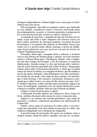 © Porto Editora
Biblioteca Digital Colecção CLÁSSICOS DA LITERATURA PORTUGUESA
selvagem independência e tinham fugido com a urna para os desfi-
ladeiros das suas serras.
Pelo conseguinte, não pôde ser proposto o poeta, que, beliscado
na sua vaidade, assanhou-se contra o Governo, escrevendo umas
feras objurgatórias, as quais, se tivessem gramática à proporção do
fel, o Governo havia de pôr as mãos na cabeça e demitir-se.
À excepção de uma lista, o morgado da Agra de Freimas teve-as
todas. A que não tinha o nome simpático aos eleitores votava em
Brás Lobato, professor de instrução primária, secretário da junta
de paróquia, e ex-sargento das milícias de Mirandela. Parece que
votara em si o mestre-escola. Afinal, maculou a alvura do nobilís-
simo desprendimento com que perorara em pró da eleição de
Calisto! Fragilidade humana!
Principiou, desde logo, o morgado eleito a refrescar a memória
com as suas leituras de história grega e romana. Era isto entroixar
ciência e enfeixar flores para o Parlamento. Depois, releu a legisla-
ção dos bons tempos de Portugal, a fim de restaurar os costumes
desbaratados, fazendo remoçar as leis, que haviam sido o taberná-
culo da moral humana guardado pelo temor de Deus. Tosquenejou
muitas noites sobre os bacamartes pulvéreos; e, desde que a manhã
raiava até horas de almoço, ia à margem do Douro, que lhe lambia a
ourela da quinta, declamar, como Demóstenes nas ribas marítimas,
ao estridor de um açude e das rodas de duas azenhas. Os moleiros,
que o viam bracejar, e lhe ouviam o vozeamento, benziam-se, pen-
sando que o sábio treslera, ou coisa má lhe entrara no corpo. A Sr.a
D. Teodora Figueiroa, vendo o marido assim tresnoitado, seguia-o às
vezes, de madrugada, espreitava-o de um cabeço sobranceiro ao rio,
e benzia-se também, dizendo: «Dão-me com o homem em doido!»
Chegou o tempo de partir para a capital.
O deputado mandou adiante por almocreve duas cargas de
livros, nenhum dos quais tinha menos de cento e cinquenta anos.
Seguia-se, na conduta dos machos portadores, uma carga de
presunto e orelheira, substância quotidiana da alimentação de
Calisto Elói.
Depois, outra carga de ancoretas de vinho velho, e na entre-
carga uma garrafeira com duas dúzias de garrafas de vinho, que
competia antiguidade com a fundação da companhia.
A guarda-roupa do procurador dos povos era modesta, salvo o
chapéu armado, calção de tafetá e espadim, com que ele, na quali-
A Queda dum Anjo Camilo Castelo Branco
13
 