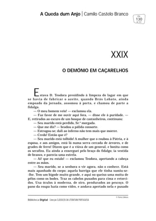 © Porto Editora
Biblioteca Digital Colecção CLÁSSICOS DA LITERATURA PORTUGUESA
Estava D. Teodora presidindo à limpeza do lagar em que
se havia de fabricar o azeite, quando Brás Lobato, ainda
empoado da jornada, assomou à porta, e chamou de parte a
fidalga.
— O meu homem veio! — exclamou ela.
— Faz favor de me ouvir aqui fora, — disse ele à puridade. —
E, retirados ao escuro de um bosque de castanheiros, continuou:
— Seu marido está perdido, Sr.a
morgada.
— Que me diz? — bradou a pálida consorte.
— Estragou-se; dali ao inferno não tem mais que morrer.
— Credo! Então que é?
— Seu marido está tolhido! A mulher que o roubou à Pátria, e à
esposa, e aos amigos, está lá numa serra cercada de árvores, e de
grades de ferro! Dizem que é a viúva de um general, e bonita como
os serafins. Eu ainda a enxerguei pelo braço do fidalgo; ia vestida
de branco, e parecia uma estrela.
— Ai! que eu estalo! — exclamou Teodora, apertando a cabeça
entre as mãos.
— Seu marido, se a senhora o vir agora, não o conhece. Está
mais apanhado do corpo; aquela barriga que ele tinha sumiu-se-
-lhe. Tem um bigode muito grande, e aqui no queixo uma moita de
pêlos como os bodes. Traz os cabelos puxados para cima e retorci-
dos. Usa óculos à moderna, de oiro, pendurados ao pescoço. O
pano da roupa luzia como vidro, e andava apertado nela e puxado
A Queda dum Anjo Camilo Castelo Branco
130
pág.
de 163
XXIX
O DEMÓNIO EM CAÇARELHOS
 