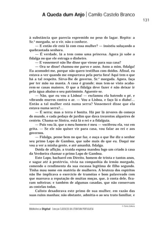 © Porto Editora
Biblioteca Digital Colecção CLÁSSICOS DA LITERATURA PORTUGUESA
à substância que parecia espremido no peso do lagar. Repito: a
Sr.a
morgada, se o vir, não o conhece.
— E então ele está lá com essa mulher? — insistiu soluçando a
quebrantada senhora.
— É verdade, lá a tem como uma princesa. Agora já sabe a
fidalga no que ele estraga o dinheiro.
— E vossemecê não lhe disse que viesse para sua casa?
— Ora se disse! chamou-me parvo e asno. Asno a mim, fidalga!
Eu acomodei-me, porque não quero testilhas com doidos. Afinal, eu
estava a ver quando me empurrava pela porta fora! Aqui tem o que
há a tal respeito. Sirva-lhe de governo, Sr.a
morgada. Agora, faça
por ter mão na manta. A casa é grande; mas tem-se visto acaba-
rem-se casas maiores. O que a fidalga deve fazer é não deixar ir
pela água abaixo o seu património. Aguente-se.
— Não, que eu vou a Lisboa! — exclamou ela batendo o pé, e
vibrando murros contra o ar. — Vou a Lisboa, e faço lá o diabo!…
Então a tal mulher está numa serra? Vossemecê disse que ela
estava numa serra?…
— É serra; mas a terra é bonita. Há por lá árvores do começo
do mundo, e cada pedaço de jardim que dava trezentos alqueires de
centeio. Chama-se Sintra, está lá o rei e a fidalguia.
— Pois vou lá, que o meu homem é meu — vociferou ela, voz em
grita. — Se ele não quiser vir para casa, vou falar ao rei e aos
governos.
— Fidalga, pense bem no que faz, e ouça o que lhe diz o senhor
seu primo Lopo de Gamboa, que sabe mais do que eu. Daqui me
vou a ver a minha gente, e até amanhã, fidalga.
Doida de aflição, a traída esposa mandou logo um criado à casa
da Verdoeira chamar o primo Lopo de Gamboa.
Este Lopo, bacharel em Direito, homem de trinta e tantos anos,
e sagaz até à protérvia, vivia na companhia do irmão morgado,
comendo o rendimento da sua escassa legítima de filho segundo.
Tinha mau nome em matéria de mulheres. A bruteza dos espíritos
não lhe implicava o exercício de tramóias e bom palavreado com
que mareava a reputação de muitas moças, que, à conta dele, fica-
ram solteiras; e também de algumas casadas, que não conservam
as costelas todas.
Calisto desadorava este primo de sua mulher, em razão das
suas ruins manhas; não obstante, admitia-o ao seu trato familiar, e
A Queda dum Anjo Camilo Castelo Branco
131
 