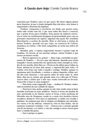 © Porto Editora
Biblioteca Digital Colecção CLÁSSICOS DA LITERATURA PORTUGUESA
consentia que Teodora, uma vez por outra, lhe desse alguns pintos
para charutos, já que o irmão morgado lhos não dava, sem lançar o
empréstimo a desconto da legítima.
Teodora, conquanto o excedesse em idade uns quatro anos,
tinha sido criada com ele, e por suas mãos lhe fizera o enxoval,
que o primo levou para Coimbra. Esta poesia de infância conver-
teu-se nela em sentimentos benignos de generosidade para com as
privações monetárias do sujeito, algumas das quais lhe remediou
liberalmente a ocultas do marido. Mais se afervorou a estima da
prima Teodora, quando viu que Lopo, na ausência de Calisto,
amiudava as visitas, e lhe fazia companhia ao serão nas noites de
Inverno.
Mandou, pois, a esposa angustiada chamar o primo Lopo de
Gamboa. Já raivosa, já em mavioso soluçar, contou Teodora o que
ouvira ao mestre-escola.
— Bem to agourava eu, prima! — disse Lopo, concluídos os quei-
xumes de Teodora. — Eu sei o que são homens. Quando meu irmão
morgado e outros santarrões me apontavam como exemplo as virtu-
des de teu marido, dizia-lhes eu: «Tirem-no da aldeia para Lisboa ou
Porto, deixem-no lá estar dois meses, e esperem-lhe pela volta.» O
Calisto vivia bem com todo o mundo e contigo, Teodora, porque se
apaixonou pela livralhada, e encheu a cabeça daquelas velhas aro-
las dos seus clássicos, e não queria saber de mais nada. E, além
disso, dize-me tu, prima, que grande amor era o dele por ti? Passa-
vam-se dias e noites que o não vias, senão enterrado na livraria.
Nunca lhe vi fazer-te uma meiguice!
— Pois fazia; estás enganado, Lopo — atalhou D. Teodora, moles-
tada no instinto da sua vaidade de esposa.
— Parecia-te isso, prima, porque tu não viste ainda como os bons
maridos acariciam as suas mulheres. Nunca te levou aos banhos do
mar, precisando tu de tónicos; nunca te levou a festa nenhuma de
Miranda nem de Bragança; sendo tu a mais rica herdeira destes
arredores, deixou-te viver para aí sujamente, a cuidar em cevados e
galinhas. As senhoras que não te chegam em fidalguia aos calcanha-
res vivem à lei da nobreza, visitam-se, têm os seus bailes, vão às
romarias ricamente vestidas; e tu?… Chorava-me o coração quando
vim de me formar, e te visitei, e vim dar contigo a cortar couves para
fazer a comida dos patos.
— Isso é porque eu gosto.
A Queda dum Anjo Camilo Castelo Branco
132
 