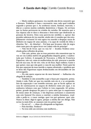 © Porto Editora
Biblioteca Digital Colecção CLÁSSICOS DA LITERATURA PORTUGUESA
— Muito embora gostasses; teu marido não devia consentir que
o fizesses. Trabalhar é bom e necessário; mas cada qual trabalha
segundo a pessoa que é. As senhoras cosem, bordam, marcam, e
dão-se a outros muitos cuidados domésticos e limpos. Os serviços
que tu fazias pertencem às criadas da cozinha. De maneira que a
tua riqueza não te dava o descanso e bem-estar que desfrutam as
pessoas da lavoira. Esta casa parecia-me sórdida; e, apesar das
grandes sabenças de teu marido, ainda não vi casados que tão estu-
pidamente vivessem! Aí está agora teu marido a despejar sacas de
dinheiro no regaço de uma amásia, e tu aqui de vestido de chita e
chinelas; Tu!… de chinelas!… Foi bom que levasses vida de negra
vinte anos para ele agora levar em Lisboa vida de príncipe!
— Não há-de levar, que eu vou lá! — bradou Teodora assa-
nhada pelas reflexões do primo.
— Não vais, prima, que os teus parentes não consentem que tu
vás ser em Lisboa motivo de gargalhadas daquela gente, e maltra-
tada por Calisto. A morgada de Travanca, a filha de Francisco
Figueiroa, não vai, como as mulherinhas da ralé, procurar o marido
fora de sua casa. Se ele vier, veio; se ele ficar, fique embora. Gaste o
que quiser, mas que não gaste a casa de sua mulher. Neste país há
leis que separam do mau marido a esposa afrontada, e proíbem que
os bens dos Figueiroas sejam desbaratados em devassidões de um
extravagante.
— Eu não quero separar-me do meu homem! — balbuciou ela
afogada de soluços.
— Também te não aconselho a que o faças por enquanto, prima.
Ainda é cedo. Pode ser que teu marido caia em si, e se arrependa.
Isto da separação é um remédio extremo, que se há-de aplicar no
caso de continuarem os saques de dinheiro como até aqui, e os
embustes infames com que Calisto te tem enganado. Ai! prima,
prima, grande desgraça foi para ti e para mim que te esquecesses
do nosso amor de crianças, e tão depressa aceitasses o casamento
com este homem! Eu estava a concluir a minha formatura, resol-
vido a pedir-te, e casar contigo, quer teu pai quisesse, quer não.
Nunca to disse; digo-to agora, porque a minha dor me obriga. Não
serias tu mais feliz, se casasses com teu primo Lopo?
— Eu sei cá?… — disse ela alimpando as lágrimas.
— Pois duvidas, Teodora?
— Tu tens sido um estroina com mulheres…
A Queda dum Anjo Camilo Castelo Branco
133
 