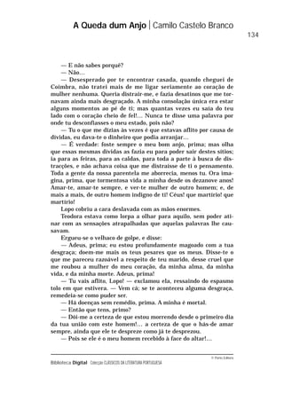 © Porto Editora
Biblioteca Digital Colecção CLÁSSICOS DA LITERATURA PORTUGUESA
— E não sabes porquê?
— Não…
— Desesperado por te encontrar casada, quando cheguei de
Coimbra, não tratei mais de me ligar seriamente ao coração de
mulher nenhuma. Queria distrair-me, e fazia desatinos que me tor-
navam ainda mais desgraçado. A minha consolação única era estar
alguns momentos ao pé de ti; mas quantas vezes eu saía do teu
lado com o coração cheio de fel!… Nunca te disse uma palavra por
onde tu desconfiasses o meu estado, pois não?
— Tu o que me dizias às vezes é que estavas aflito por causa de
dívidas, eu dava-te o dinheiro que podia arranjar…
— É verdade: foste sempre o meu bom anjo, prima; mas olha
que essas mesmas dívidas as fazia eu para poder sair destes sítios;
ia para as feiras, para as caldas, para toda a parte à busca de dis-
tracções, e não achava coisa que me distraísse de ti o pensamento.
Toda a gente da nossa parentela me aborrecia, menos tu. Ora ima-
gina, prima, que tormentosa vida a minha desde os dezanove anos!
Amar-te, amar-te sempre, e ver-te mulher de outro homem; e, de
mais a mais, de outro homem indigno de ti! Céus! que martírio! que
martírio!
Lopo cobriu a cara deslavada com as mãos enormes.
Teodora estava como lorpa a olhar para aquilo, sem poder ati-
nar com as sensações atrapalhadas que aquelas palavras lhe cau-
savam.
Ergueu-se o velhaco de golpe, e disse:
— Adeus, prima; eu estou profundamente magoado com a tua
desgraça; doem-me mais os teus pesares que os meus. Disse-te o
que me pareceu razoável a respeito de teu marido, desse cruel que
me roubou a mulher do meu coração, da minha alma, da minha
vida, e da minha morte. Adeus, prima!
— Tu vais aflito, Lopo! — exclamou ela, ressaindo do espasmo
tolo em que estivera. — Vem cá; se te aconteceu alguma desgraça,
remedeia-se como puder ser.
— Há doenças sem remédio, prima. A minha é mortal.
— Então que tens, primo?
— Dói-me a certeza de que estou morrendo desde o primeiro dia
da tua união com este homem!… a certeza de que o hás-de amar
sempre, ainda que ele te despreze como já te desprezou.
— Pois se ele é o meu homem recebido à face do altar!…
A Queda dum Anjo Camilo Castelo Branco
134
 