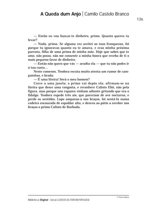© Porto Editora
Biblioteca Digital Colecção CLÁSSICOS DA LITERATURA PORTUGUESA
— Então eu vou buscar-te dinheiro, primo. Quanto queres tu
levar?
— Nada, prima. Se alguma vez aceitei as tuas franquezas, foi
porque tu ignoravas quanto eu te amava, e eras minha próxima
parenta, filha de uma prima de minha mãe. Hoje que sabes que te
amo, não posso, não me consente a minha honra que receba de ti o
mais pequeno favor de dinheiro.
— Então não quero que vás — acudiu ela — que tu não podes ir
à tua custa…
Neste comenos, Teodora escuta muito atenta um rumor de cam-
painhas, e brada:
— É uma liteira! Será o meu homem?
Corre a uma janela; o primo vai depós ela; afirmam-se na
liteira que desce uma congosta, e reconhece Calisto Elói, não pela
figura, mas porque uns rapazes vinham adiante gritando que era o
fidalgo. Teodora expede três ais, que pareciam de ave nocturna, e
perde os sentidos. Lopo amparou-a nos braços, foi sentá-la numa
cadeira encourada de espaldar alto, e desceu ao pátio a receber nos
braços o primo Calisto de Barbuda.
A Queda dum Anjo Camilo Castelo Branco
136
 