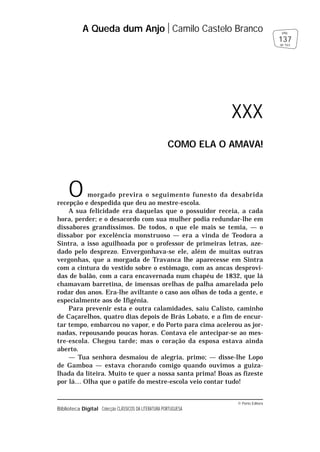 © Porto Editora
Biblioteca Digital Colecção CLÁSSICOS DA LITERATURA PORTUGUESA
O morgado previra o seguimento funesto da desabrida
recepção e despedida que deu ao mestre-escola.
A sua felicidade era daquelas que o possuidor receia, a cada
hora, perder; e o desacordo com sua mulher podia redundar-lhe em
dissabores grandíssimos. De todos, o que ele mais se temia, — o
dissabor por excelência monstruoso — era a vinda de Teodora a
Sintra, a isso aguilhoada por o professor de primeiras letras, aze-
dado pelo desprezo. Envergonhava-se ele, além de muitas outras
vergonhas, que a morgada de Travanca lhe aparecesse em Sintra
com a cintura do vestido sobre o estômago, com as ancas desprovi-
das de balão, com a cara encavernada num chapéu de 1832, que lá
chamavam barretina, de imensas orelhas de palha amarelada pelo
rodar dos anos. Era-lhe aviltante o caso aos olhos de toda a gente, e
especialmente aos de Ifigénia.
Para prevenir esta e outra calamidades, saiu Calisto, caminho
de Caçarelhos, quatro dias depois de Brás Lobato, e a fim de encur-
tar tempo, embarcou no vapor, e do Porto para cima acelerou as jor-
nadas, repousando poucas horas. Contava ele antecipar-se ao mes-
tre-escola. Chegou tarde; mas o coração da esposa estava ainda
aberto.
— Tua senhora desmaiou de alegria, primo; — disse-lhe Lopo
de Gamboa — estava chorando comigo quando ouvimos a guiza-
lhada da liteira. Muito te quer a nossa santa prima! Boas as fizeste
por lá… Olha que o patife do mestre-escola veio contar tudo!
A Queda dum Anjo Camilo Castelo Branco
137
pág.
de 163
XXX
COMO ELA O AMAVA!
 