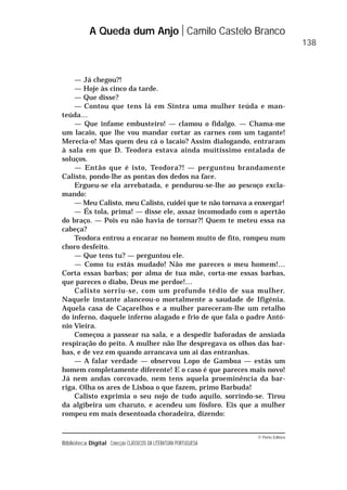 © Porto Editora
Biblioteca Digital Colecção CLÁSSICOS DA LITERATURA PORTUGUESA
— Já chegou?!
— Hoje às cinco da tarde.
— Que disse?
— Contou que tens lá em Sintra uma mulher teúda e man-
teúda…
— Que infame embusteiro! — clamou o fidalgo. — Chama-me
um lacaio, que lhe vou mandar cortar as carnes com um tagante!
Merecia-o! Mas quem deu cá o lacaio? Assim dialogando, entraram
à sala em que D. Teodora estava ainda muitíssimo entalada de
soluços.
— Então que é isto, Teodora?! — perguntou brandamente
Calisto, pondo-lhe as pontas dos dedos na face.
Ergueu-se ela arrebatada, e pendurou-se-lhe ao pescoço excla-
mando:
— Meu Calisto, meu Calisto, cuidei que te não tornava a enxergar!
— És tola, prima! — disse ele, assaz incomodado com o apertão
do braço. — Pois eu não havia de tornar?! Quem te meteu essa na
cabeça?
Teodora entrou a encarar no homem muito de fito, rompeu num
choro desfeito.
— Que tens tu? — perguntou ele.
— Como tu estás mudado! Não me pareces o meu homem!…
Corta essas barbas; por alma de tua mãe, corta-me essas barbas,
que pareces o diabo, Deus me perdoe!…
Calisto sorriu-se, com um profundo tédio de sua mulher.
Naquele instante alanceou-o mortalmente a saudade de Ifigénia.
Aquela casa de Caçarelhos e a mulher pareceram-lhe um retalho
do inferno, daquele inferno alagado e frio de que fala o padre Antó-
nio Vieira.
Começou a passear na sala, e a despedir baforadas de ansiada
respiração do peito. A mulher não lhe despregava os olhos das bar-
bas, e de vez em quando arrancava um ai das entranhas.
— A falar verdade — observou Lopo de Gamboa — estás um
homem completamente diferente! E o caso é que pareces mais novo!
Já nem andas corcovado, nem tens aquela proeminência da bar-
riga. Olha os ares de Lisboa o que fazem, primo Barbuda!
Calisto exprimia o seu nojo de tudo aquilo, sorrindo-se. Tirou
da algibeira um charuto, e acendeu um fósforo. Eis que a mulher
rompeu em mais desentoada choradeira, dizendo:
A Queda dum Anjo Camilo Castelo Branco
138
 