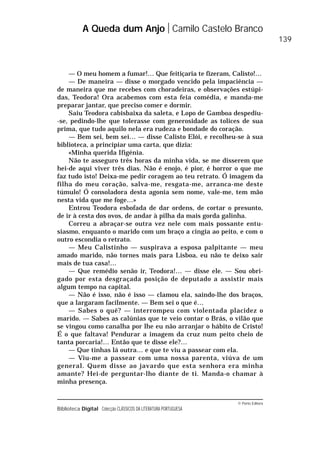 © Porto Editora
Biblioteca Digital Colecção CLÁSSICOS DA LITERATURA PORTUGUESA
— O meu homem a fumar!… Que feitiçaria te fizeram, Calisto!…
— De maneira — disse o morgado vencido pela impaciência —
de maneira que me recebes com choradeiras, e observações estúpi-
das, Teodora! Ora acabemos com esta feia comédia, e manda-me
preparar jantar, que preciso comer e dormir.
Saiu Teodora cabisbaixa da saleta, e Lopo de Gamboa despediu-
-se, pedindo-lhe que tolerasse com generosidade as tolices de sua
prima, que tudo aquilo nela era rudeza e bondade do coração.
— Bem sei, bem sei… — disse Calisto Elói, e recolheu-se à sua
biblioteca, a principiar uma carta, que dizia:
«Minha querida Ifigénia.
Não te asseguro três horas da minha vida, se me disserem que
hei-de aqui viver três dias. Não é enojo, é pior, é horror o que me
faz tudo isto! Deixa-me pedir coragem ao teu retrato. Ó imagem da
filha do meu coração, salva-me, resgata-me, arranca-me deste
túmulo! Ó consoladora desta agonia sem nome, vale-me, tem mão
nesta vida que me foge…»
Entrou Teodora esbofada de dar ordens, de cortar o presunto,
de ir à cesta dos ovos, de andar à pilha da mais gorda galinha.
Correu a abraçar-se outra vez nele com mais possante entu-
siasmo, enquanto o marido com um braço a cingia ao peito, e com o
outro escondia o retrato.
— Meu Calistinho — suspirava a esposa palpitante — meu
amado marido, não tornes mais para Lisboa, eu não te deixo sair
mais de tua casa!…
— Que remédio senão ir, Teodora!… — disse ele. — Sou obri-
gado por esta desgraçada posição de deputado a assistir mais
algum tempo na capital.
— Não é isso, não é isso — clamou ela, saindo-lhe dos braços,
que a largaram facilmente. — Bem sei o que é…
— Sabes o quê? — interrompeu com violentada placidez o
marido. — Sabes as calúnias que te veio contar o Brás, o vilão que
se vingou como canalha por lhe eu não arranjar o hábito de Cristo!
É o que faltava! Pendurar a imagem da cruz num peito cheio de
tanta porcaria!… Então que te disse ele?…
— Que tinhas lá outra… e que te viu a passear com ela.
— Viu-me a passear com uma nossa parenta, viúva de um
general. Quem disse ao javardo que esta senhora era minha
amante? Hei-de perguntar-lho diante de ti. Manda-o chamar à
minha presença.
A Queda dum Anjo Camilo Castelo Branco
139
 