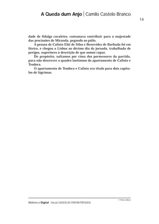 © Porto Editora
Biblioteca Digital Colecção CLÁSSICOS DA LITERATURA PORTUGUESA
dade de fidalgo cavaleiro, costumava contribuir para a majestade
das procissões de Miranda, pegando ao pálio.
A pessoa de Calisto Elói de Silos e Benevides de Barbuda foi em
liteira, e chegou a Lisboa ao décimo dia de jornada, trabalhada de
perigos, superiores à descrição de que somos capaz.
De propósito, saltamos por cima dos pormenores da partida,
para não descrever o quadro lastimoso do apartamento de Calisto e
Teodora.
O apartamento de Teodora e Calisto era título para dois capítu-
los de lágrimas.
A Queda dum Anjo Camilo Castelo Branco
14
 