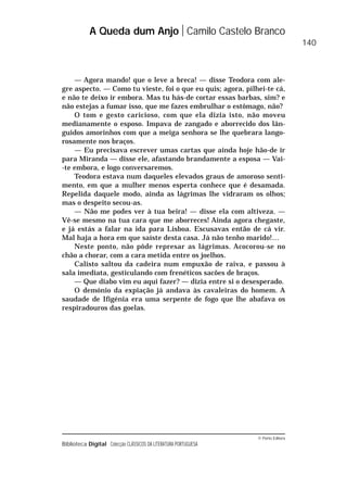 © Porto Editora
Biblioteca Digital Colecção CLÁSSICOS DA LITERATURA PORTUGUESA
— Agora mando! que o leve a breca! — disse Teodora com ale-
gre aspecto. — Como tu vieste, foi o que eu quis; agora, pilhei-te cá,
e não te deixo ir embora. Mas tu hás-de cortar essas barbas, sim? e
não estejas a fumar isso, que me fazes embrulhar o estômago, não?
O tom e gesto caricioso, com que ela dizia isto, não moveu
medianamente o esposo. Impava de zangado e aborrecido dos lân-
guidos amorinhos com que a meiga senhora se lhe quebrara lango-
rosamente nos braços.
— Eu precisava escrever umas cartas que ainda hoje hão-de ir
para Miranda — disse ele, afastando brandamente a esposa — Vai-
-te embora, e logo conversaremos.
Teodora estava num daqueles elevados graus de amoroso senti-
mento, em que a mulher menos esperta conhece que é desamada.
Repelida daquele modo, ainda as lágrimas lhe vidraram os olhos;
mas o despeito secou-as.
— Não me podes ver à tua beira! — disse ela com altiveza. —
Vê-se mesmo na tua cara que me aborreces! Ainda agora chegaste,
e já estás a falar na ida para Lisboa. Escusavas então de cá vir.
Mal haja a hora em que saíste desta casa. Já não tenho marido!…
Neste ponto, não pôde represar as lágrimas. Acocorou-se no
chão a chorar, com a cara metida entre os joelhos.
Calisto saltou da cadeira num empuxão de raiva, e passou à
sala imediata, gesticulando com frenéticos sacões de braços.
— Que diabo vim eu aqui fazer? — dizia entre si o desesperado.
O demónio da expiação já andava às cavaleiras do homem. A
saudade de Ifigénia era uma serpente de fogo que lhe abafava os
respiradouros das goelas.
A Queda dum Anjo Camilo Castelo Branco
140
 