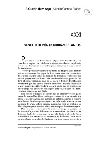 © Porto Editora
Biblioteca Digital Colecção CLÁSSICOS DA LITERATURA PORTUGUESA
Para distrair-se do suplício de alguns dias, Calisto Elói, sem
consultar a esposa, entretinha-se a ajuntar os cabedais espalhados
por mão de lavradores e a remir alguns foros, que somaram consi-
derável quantia.
Teodora presenciava com sufocada ira as diligências do marido,
e acautelava o saco das peças de duas caras, que trouxera de casa
de seu pai, tesouro antigo na família de Travanca, trazido por seu
bisavô, governador do Brasil. Era um dos soberanos gozos de Teo-
dora adicionar mais uma peça de D. Maria e de D. Pedro III às mil
e duzentas que seu bisavô reunira. Bem que o marido respeitasse
sempre aquele pecúlio, Teodora receava muito que os respeitos de
outro tempo não pudessem nada agora com ele, e dispôs-se a resis-
tir a todo o transe ao sacrilégio.
Não carecia o morgado de lançar mão de alguma verba do patri-
mónio de sua mulher: tinha muito que explorar no propriamente seu,
antes de alienar alguma das quintas; no entanto, quando a consorte
abespinhada lhe disse que as peças eram dela, e não cuidasse ele que
as havia de levar, Calisto encarou na mulher com tal enchente de
ódio, e logo desprezo, que lhe voltou as costas para lhe não redarguir.
Daí em diante, nas quarenta e oito horas que o morgado se
deteve em Caçarelhos, baldaram-se as tentativas conciliatórias de
Teodora. Fechado no seu quarto, que ele desde a chegada fizera
propriedade sua exclusiva, ou encerrado na biblioteca, onde escre-
via monólogos saturados de lágrimas, em vão a esposa o espreitava
A Queda dum Anjo Camilo Castelo Branco
141
pág.
de 163
XXXI
VENCE O DEMÓNIO! CHORAM OS ANJOS!
 